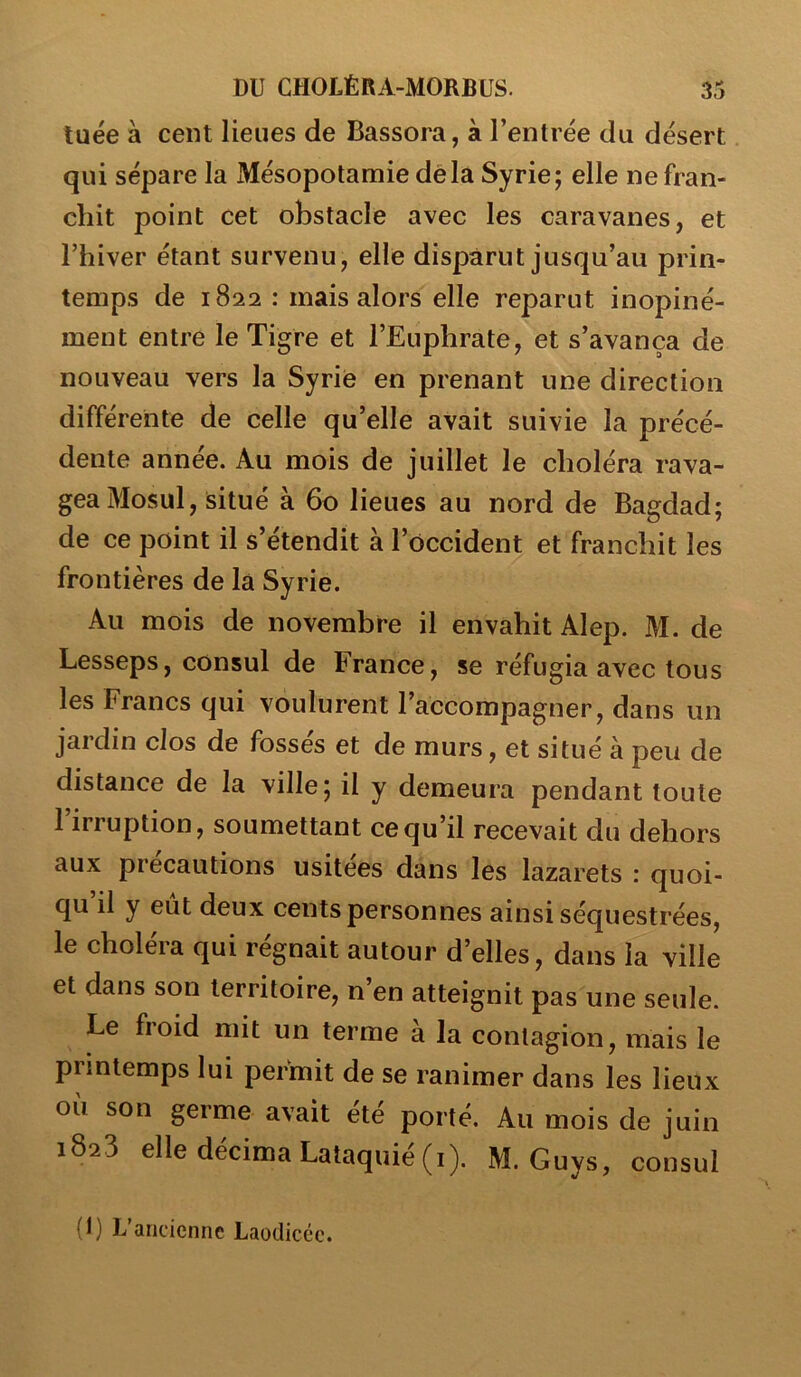 tuée à cent lieues de Bassora, à l’entrée du désert qui sépare la Mésopotamie delà Syrie; elle ne fran- chit point cet obstacle avec les caravanes, et l’hiver étant survenu, elle disparut jusqu’au prin- temps de 1822 : mais alors elle reparut inopiné- ment entre le Tigre et l’Euphrate, et s’avança de nouveau vers la Syrie en prenant une direction différente de celle qu’elle avait suivie la précé- dente année. Au mois de juillet le choléra rava- gea Mosul, situé à 60 lieues au nord de Bagdad; de ce point il s’étendit à l’occident et franchit les frontières de la Syrie. Au mois de novembre il envahit Alep. M. de Lesseps, consul de France, se réfugia avec tous les Francs qui voulurent l’accompagner, dans un jardin clos de fossés et de murs, et situé à peu de distance de la ville; il y demeura pendant toute 1 irruption, soumettant ce qu’il recevait du dehors aux précautions usitées dans les lazarets : quoi- qu il y eut deux cents personnes ainsi séquestrées, le choléra qui régnait autour d’elles, dans la ville et dans son territoire, n’en atteignit pas une seule. Le froid mit un terme à la contagion, mais le printemps lui permit de se ranimer dans les lieux où son germe avait été porté. Au mois de juin 1823 elle décima Lataquié(i). M. Guys, consul (1) L’ancienne Laoilicéc.