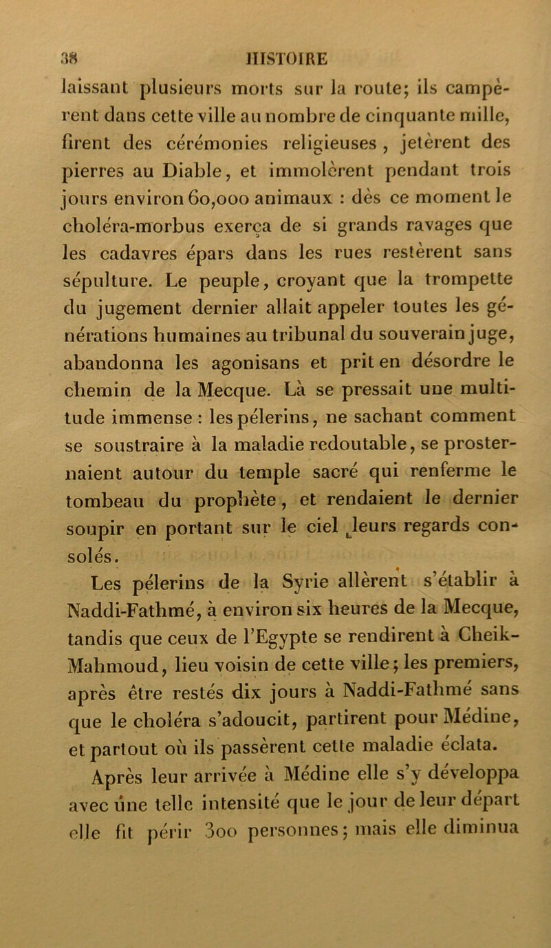 laissant plusieurs morts sur la route; ils campè- rent dans cette ville au nombre de cinquante mille, firent des cérémonies religieuses , jetèrent des pierres au Diable, et immolèrent pendant trois jours environ 60,000 animaux : dès ce moment le choléra-morbus exerça de si grands ravages que les cadavres épars dans les rues restèrent sans sépulture. Le peuple, croyant que la trompette du jugement dernier allait appeler toutes les gé- nérations humaines au tribunal du souverain juge, abandonna les agonisans et prit en désordre le chemin de la Mecque. Là se pressait une multi- tude immense : les pèlerins, ne sachant comment se soustraire à la maladie redoutable, se proster- naient autour du temple sacré qui renferme le tombeau du prophète, et rendaient le dernier soupir en portant sur le ciel Jeurs regards con- solés. Les pèlerins de la Syrie allèrent s’établir à Naddi-Fathmé, à environ six heures de la Mecque, tandis que ceux de l’Egypte se rendirent à Cheik- Mahmoud, lieu voisin de cette ville; les premiers, après être restés dix jours à Naddi-Fathme sans que le choléra s’adoucit, partirent pour Médine, et partout où ils passèrent cette maladie éclata. Après leur arrivée à Médine elle s’y développa avec une telle intensité que le jour de leur départ elle fit périr 3oo personnes ; mais elle diminua