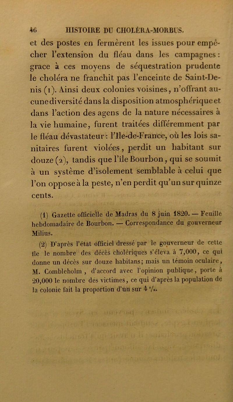 Mü IIISTOIUE DU CIIOLÊKA-MORBüS. et des postes en fermèrent les issues pour empê- cher l’extension du fléau dans les campagnes : grâce à ces moyens de séquestration prudente le choléra ne franchit pas l’enceinte de Saint-De- nis (i). Ainsi deux colonies voisines, n’offrant au- cune diversité dans la disposition atmosphérique et dans l’action des agens de la nature nécessaires à la vie humaine, furent traitées différemment par le fléau dévastateur: l’Ile-de-France, où les lois sa- nitaires furent violées, perdit un habitant sur douze (2), tandis que l’île Bourbon, qui se soumit à un système d’isolement semblable à celui que l’on oppose à la peste, n’en perdit qu’un sur quinze cents. (1) Gazette officielle de Madras du 8 juin 1820. — Feuille hebdomadaire de Bourbon. — Correspondance du gouverneur Milius. (2) D’après l’état officiel dressé par le gouverneur de cette île le nombre des décès cholériques s’éleva à 7,000, ce qui donne un décès sur douze habitans; mais un témoin oculaire , M. Combleholm , d’accord avec l’opinion publique, porte à 20,000 le nombre des victimes, ce qui d’après la population de la colonie fait la proportion d’un sur 4 ’/*•