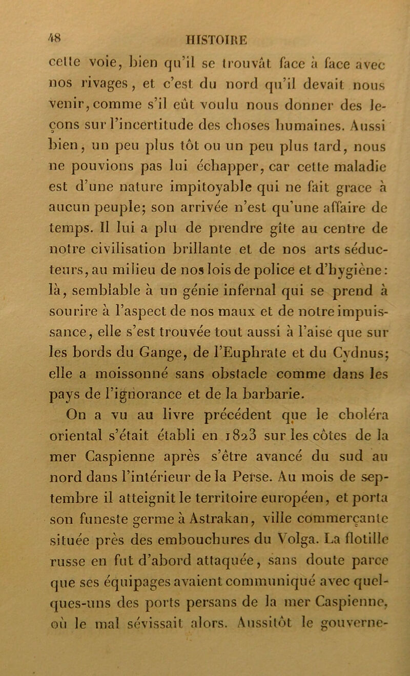 celle voie, bien qu’il se Irouvàl face à face avec- nos rivages , et c’est du nord qu’il devait nous venir, comme s’il eût voulu nous donner des le- çons sur l’incertitude des clioses humaines. Aussi bien, un peu plus tôt ou un peu plus tard, nous ne pouvions pas lui échapper, car cette maladie est d’une nature impitoyable qui ne fait grâce à aucun peuple; son arrivée n’est qu’une affaire de temps. Il lui a plu de prendre gîte au centre de notre civilisation brillante et de nos arts séduc- teurs, au milieu de nos lois de police et d’hygiène: là, semblable à un génie infernal qui se prend à sourire à l’aspect de nos maux et de notre impuis- sance, elle s’est trouvée tout aussi à l’aise que sur les bords du Gange, de i’Euphrale et du Cydnus; elle a moissonné sans obstacle comme dans les pays de l’ignorance et de la barbarie. On a vu au livre précédent que le choléra oriental s’était établi en iSaS sur les côtes de la mer Caspienne après s’étre avancé du sud au nord dans l’intérieur de la Perse. Au mois de sep- tembre il atteignit le territoire européen, et porta son funeste germe à Astrakan, ville commerçante située près des embouchures du Volga. La flotillc russe en fut d’abord attaquée, sans doute parce que ses équipages avaient communiqué avec quel- ques-uns des ports persans de la mer Caspienne, où le mal sévissait alors. Aussitôt le gouverne-