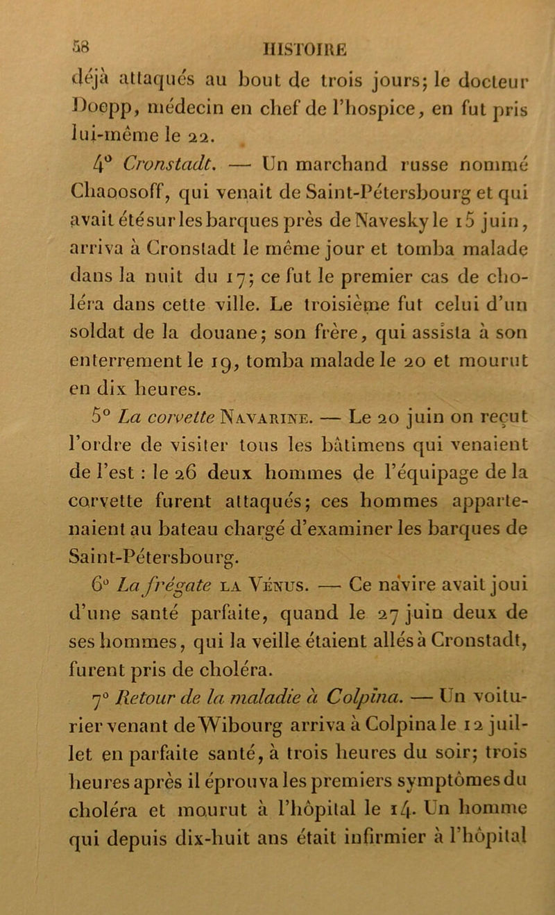 ^^8 HISTOIUË déjà aüaqiics au bout de trois jours; le docteur Doepp, médecin en chef de l’hospice, en fut pris lui-méme le 22. 4*^ Cronstadt, — Un marchand russe nommé Cliaoosoff, qui venait de Saint-Pétersbourg et qui avaitétésurlesbarques près deNaveskyle i5 juin, arriva à Cronstadt le même jour et tomba malade dans la nuit du 17; ce fut le premier cas de cho- léra dans cette ville. Le troisième fut celui d’un soldat de la douane; son frère, qui assista à son enterrement le 19, tomba malade le 20 et mourut en dix heures. 5° La corvette Nxvarine. — Le 20 juin on reçut l’ordre de visiter tous les bâtimens qui venaient de l’est : le 26 deux hommes de l’équipage de la corvette furent attaqués; ces hommes apparte- naient au bateau chargé d’examiner les barques de Saint-Pétersbourg. 6^^ La frégate la Vénus. — Ce navire avait joui d’une santé parfaite, quand le 27 juin deux de ses hommes, qui la veille étaient allés à Cronstadt, furent pris de choléra. 7° Retour de la maladie a Colpîna. — Un voitu- rier venant deWibourg arriva à Colpinale 12 juil- let en parfaite santé, à trois heures du soir; trois heures après il éprouva les premiers symptômes du choléra et mourut à l’hôpital le i4- Ln homme qui depuis dix-huit ans était infirmier à l’hôpital
