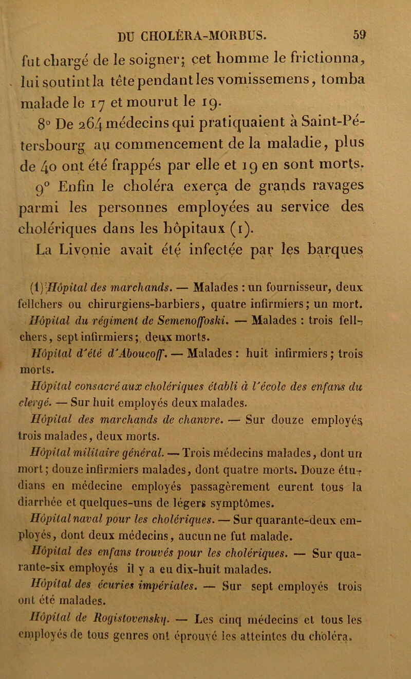 fut chargé de le soigner; çet homme le frictionna, - lui soutint la tête pendant les vomissemens, tomba malade le 17 et mourut le 19. 8° De 264 médecins qui pratiquaient à Saint-Pé- tersbourg au commencement de la maladie, plus de 40 ont été frappés par elle et 19 en sont morts, 9*^ Enfin le choléra exerça de grands ravages parmi les personnes employées au service des cholériques dans les hôpitaux (i). La Livonie avait été infectée par les barques [iyiIôpUal des marchands. — Malades : un fournisseur, deux fellchers ou chirurgiens-barbiers, quatre infirmiers; un mort. îlôpüal du régiment de Semenoffoski. — Malades : trois fell-; chers, sept infirmiers ;, deu^ morts. Hôpital d^été d^Aboucoff. — Malades : huit infirmiers ; trois morts. Hôpital consacré aux cholériques établi à Vécole des enfans du clergé. — Sur huit employés deux malades. Hôpital des marchands de chanvre. — Sur douze employés trois malades, deux morts. Hôpital militaire général. — Trois médecins malades, dont un mort; douze infirmiers malades, dont quatre morts. Douze étu^ dians en médecine employés passagèrement eurent tous la diarrhée et quelques-uns de légers symptômes. Hôpital naval pour les cholériques. — Sur quarante-deux em- ployés, dont deux médecins, aucun ne fut malade. Hôpital des enfans trouvés pour les cholériques. — Sur qua- rante-six employés il y a eu dix-huit malades. Hôpital des écuries impériales. — Sur sept employés trois ont été malades. Hôpital de Rogistovenskq. — Les cinq médecins et tous les employés de tous genres ont éprouvé les atteintes du choléra.