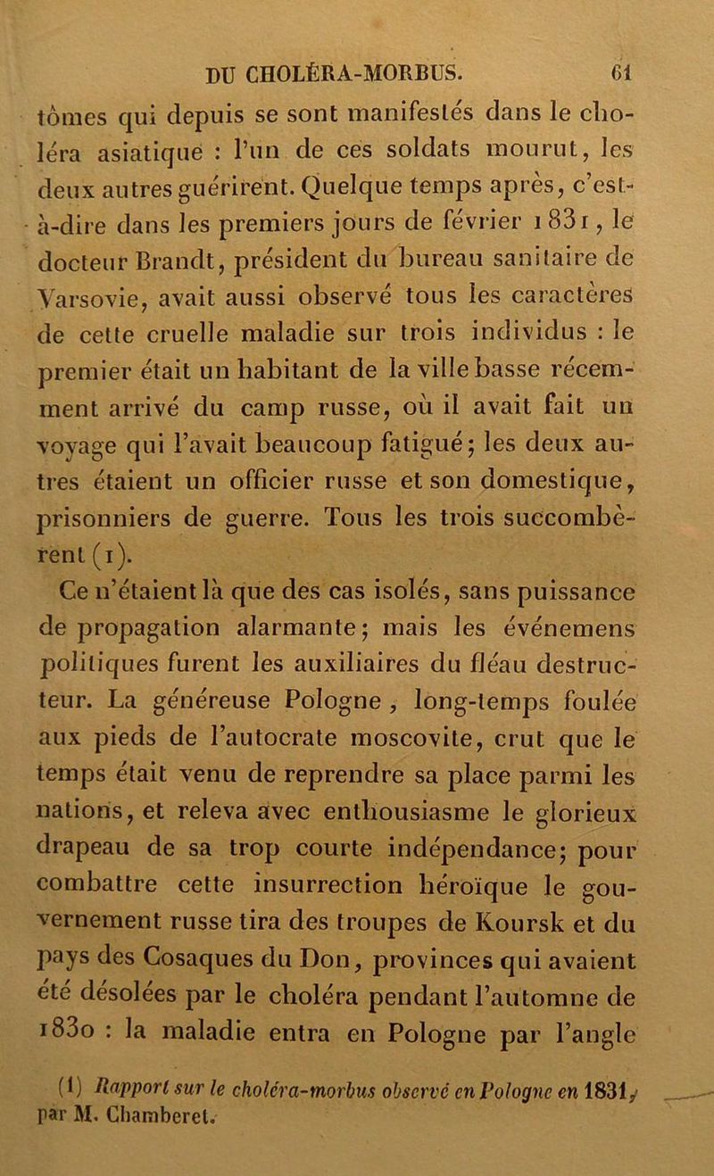 tomes qui depuis se sont manifestés dans le cho- léra asiatique : l’un de ces soldats mourut, les deux autres guérirent. Quelque temps après, c’est- à-dire dans les premiers jours de février 183i, le docteur Brandt, président du bureau sanitaire de Varsovie, avait aussi observé tous les caractères de cette cruelle maladie sur trois individus : le premier était un habitant de la ville basse récem- ment arrivé du camp russe, où il avait fait un voyage qui l’avait beaucoup fatigué; les deux au- tres étaient un officier russe et son domestique, prisonniers de guerre. Tous les trois succombè- rent (i). Ce n’étaient là que des cas isolés, sans puissance de propagation alarmante; mais les événemens politiques furent les auxiliaires du fléau destruc- teur. La généreuse Pologne , long-temps foulée aux pieds de l’autocrate moscovite, crut que le temps était venu de reprendre sa place parmi les nations, et releva avec enthousiasme le glorieux drapeau de sa trop courte indépendance; pour combattre cette insurrection héroïque le gou- vernement russe tira des troupes de Koursk et du pays des Cosaques du Don, provinces qui avaient été désolées par le choléra pendant l’automne de i83o : la maladie entra en Pologne par l’angle (t) Rapport sur le cholcra-morbus observé en Pologne en 1831y par M. Chamberel.