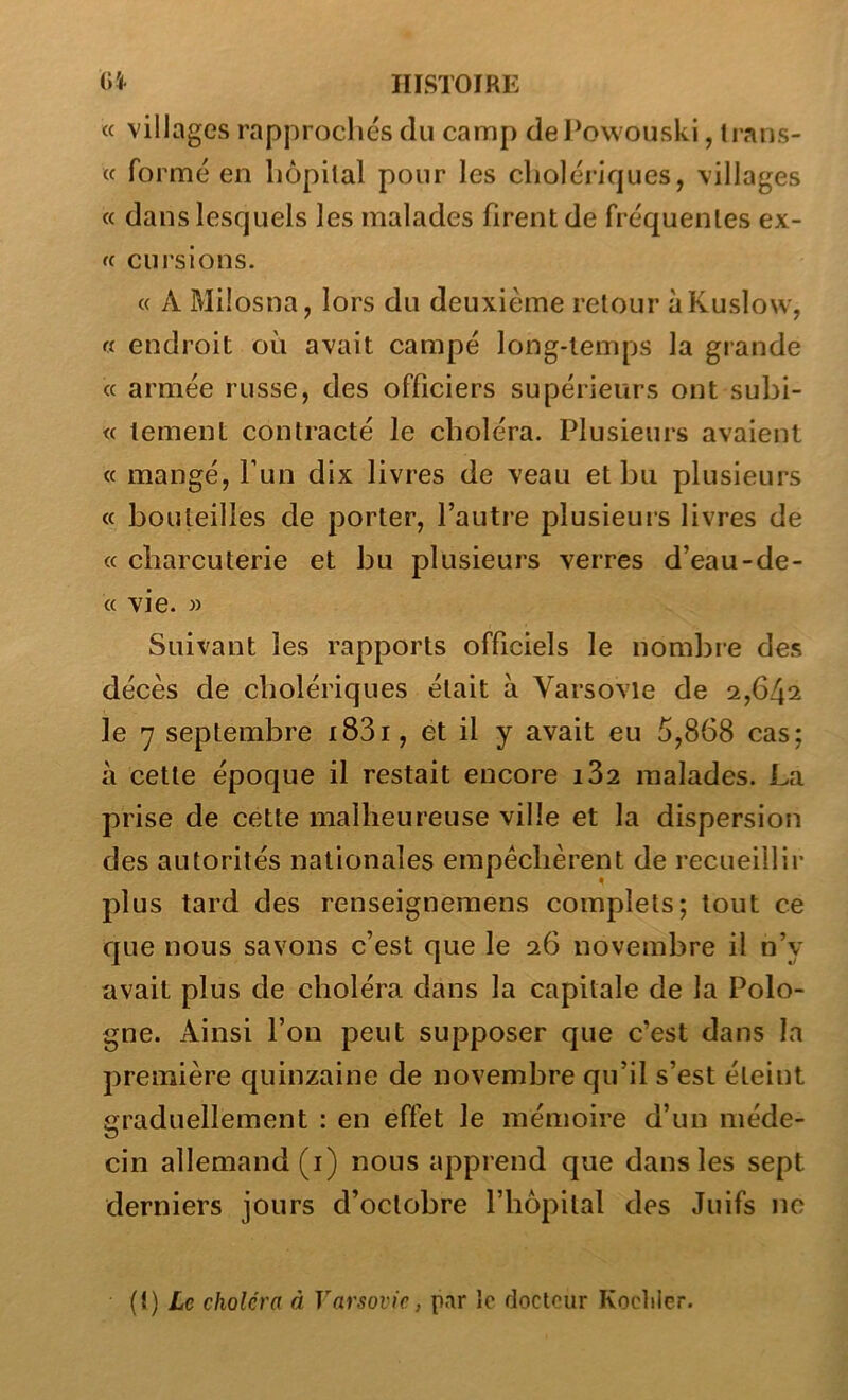 (( villages rapprochés du camp dePowouski, trans- « formé en liôpilal pour les cholériques, villages « dans lesquels les malades firent de fréquentes ex- fc cursions. « A Milosna, lors du deuxième retour ùKuslow, « endroit où avait campé long-temps la grande « armée russe, des officiers supérieurs ont subi- te lement contracté le choléra. Plusieurs avaient « mangé, l’un dix livres de veau et bu plusieurs « bouteilles de porter, l’autre plusieurs livres de « charcuterie et bu plusieurs verres d’eau-de- « vie. » Suivant les rapports officiels le nombie des décès de cholériques était à Varsovie de 2,642 le 7 septembre i83i, et il y avait eu 5,868 cas; à cette époque il restait encore 182 malades. La prise de cette malheureuse ville et la dispersion des autorités nationales empêchèrent de recueillir plus tard des renseignemens complets; tout ce que nous savons c’est que le 26 novembre il n’y avait plus de choléra dans la capitale de la Polo- gne. Ainsi l’on peut supposer que c’est dans la première quinzaine de novembre qu’il s’est éteint graduellement : en effet le mémoire d’un méde- cin allemand (i) nous apprend que dans les sept derniers jours d’octobre l’hôpital des Juifs ne {i) Le choléra à Varsovie, par le docteur Koclilcr.