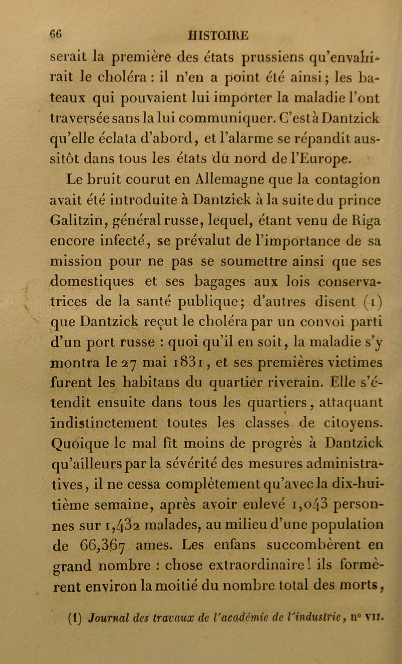 serait la première des états prussiens qu’envahi* rait le choléra : il n’en a point été ainsi ; les ba- teaux qui pouvaient lui importer la maladie l’ont traversée sans la lui communiquer. G’estàDantzick qu’elle éclata d’abord, et l’alarme se répandit aus- sitôt dans tous les états du nord de l’Europe. Le bruit courut en Allemagne que la contagion avait été introduite à Dantziek à la suite du prince Galitzin, général russe, lequel, étant venu de Riga encore infecté, se prévalut de l’importance de sa mission pour ne pas se soumettre ainsi que ses domestiques et ses bagages aux lois conserva- trices de la santé publique; d’autres disent (i) que Dantziek reçut le choléra par un convoi parti d’un port russe : quoi qu’il en soit, la maladie s’y montra le 27 mai i83i, et ses premières victimes furent les habitans du quartier riverain. Elle s’é- tendit ensuite dans tous les quartiers, attaquant indistinctement toutes les classes de citoyens. Quoique le mal fît moins de progrès à Dantziek qu’ailleursparla sévérité des mesures administra- tives, il ne cessa complètement qu’avec la dix-hui- tième semaine, après avoir enlevé i,o43 person- nes sur 1,432 malades, au milieu d’une population de 66,367 âmes. Les enfans succombèrent en grand nombre i chose extraordinaire! ils formè- rent environ la moitié du nombre total des morts,