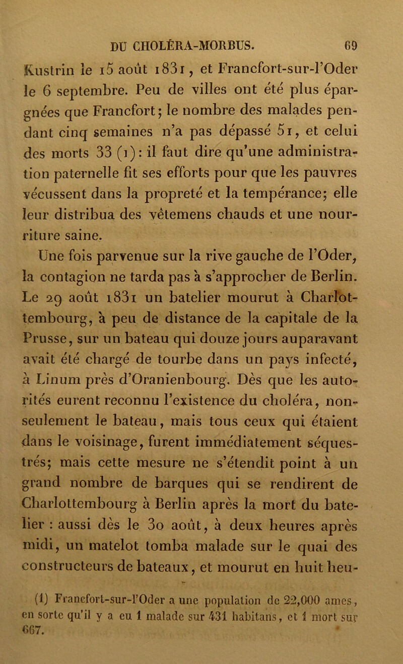 Kuslrin le 15 août i83r, et Francfort-sur-l’Oder le 6 septembre. Peu de villes ont été plus épar- gnées que Francfort; le nombre des malades pen- dant cinq semaines n’a pas dépassé 5i, et celui des morts 33 (i): il faut dire qu’une administra- tion paternelle fit ses efforts pour que les pauvres vécussent dans la propreté et la tempérance; elle leur distribua des vélemens chauds et une nour- riture saine. Une fois parvenue sur la rive gauche de l’Oder, la contagion ne tarda pas a s’approcher de Berlin. Le 29 août i83i un batelier mourut à Cbarrot- tembourg, à peu de distance de la capitale de la Prusse, sur un bateau qui douze jours auparavant avait été chargé de tourbe dans un pays infecté, à Linum près d’Oranienbourg. Dès que les auto- rités eurent reconnu l’existence du choléra, non- seulement le bateau, mais tous ceux qui étaient dans le voisinage, furent immédiatement séques- trés; mais cette mesure ne s’étendit point à un grand nombre de barques qui se rendirent de Charlottembourg à Berlin après la mort du bate- lier : aussi dès le 3o août, à deux heures après midi, un matelot tomba malade sur le quai des constructeurs de bateaux, et mourut en huit heu- (1) Francfort-sur-rOder a une population de 22,000 âmes, en sorte qu’il y a eu 1 malade sur 431 habitans, et 1 mort sur 667.
