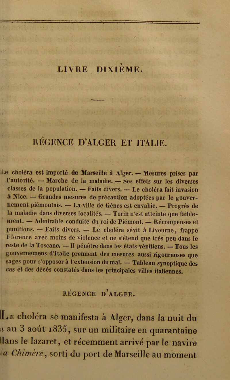 LIVRE DIXIEME. RÉGENCE D’ALGER ET ITALIE. :Le choléra est importé de Marseille à Alger. ~ Mesures prises par l’autorité. — Marche de la maladie. — Ses effets sur les diverses classes de la population. — Faits divers. — Le choléra fait invasion à Nice. — Grandes mesures de précaution adoptées par le gouver- nement piémontais. — La ville de Gênes est envahie. — Progrès de la maladie dans diverses localités. — Turin n’est atteinte que faible- ment. — Admirable conduite du roi de Piémont. — Récompenses et punitions. — Faits divers. — Le choléra sévit à Livourne, frappe Florence avec moins de violence et ne s’étend que très peu dans le reste de la Toscane. — Il pénétre dans les états vénitiens. — Tous les gouvernemens d’Italie prennent des mesures aussi rigoureuses que sages pour s’opposer à l’extension du mal. — Tableau synoptique des cas et des décès constatés dans les principales villes italiennes. RÉGENCE d’aLGER. ILe choléra se manifesta à Alger, dans la nuit du \i au 3 août i835, sur un militaire en quarantaine Hans le lazaret, et récemment arrivé parle navire a Chimère^ sorti du port de Marseille au moment