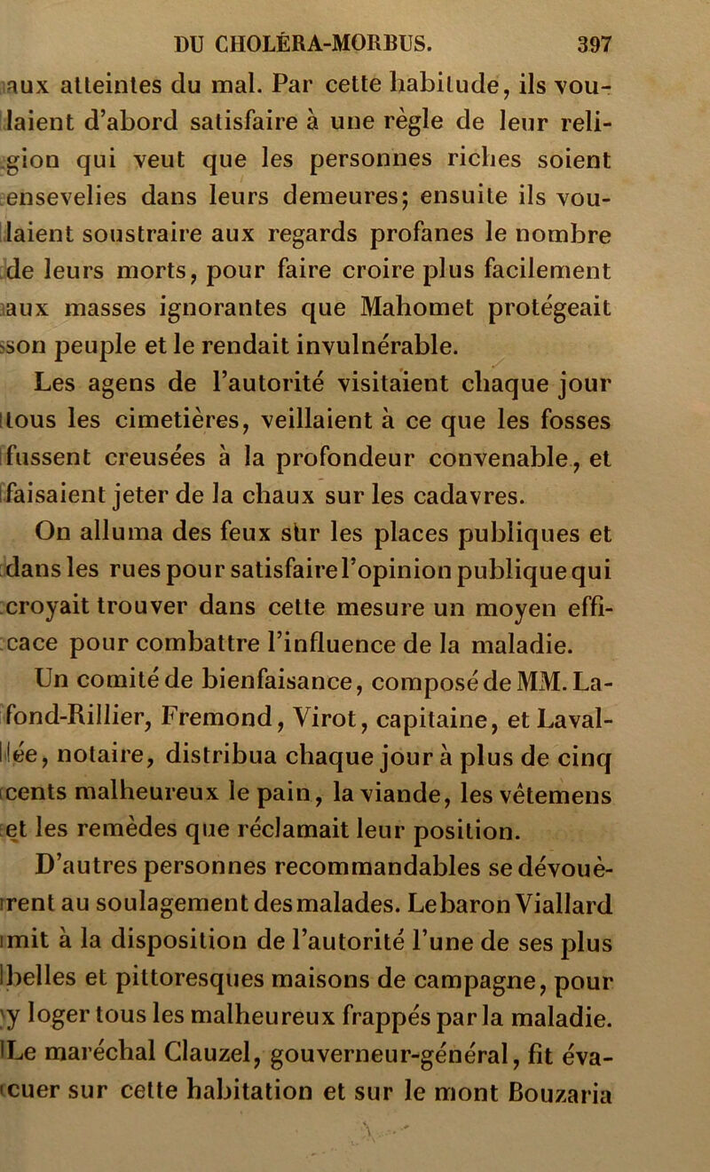 laux alteinles du mal. Par cette habitude, ils vou- laient d’abord satisfaire à une règle de leur reli- gion qui veut que les personnes riches soient ensevelies dans leurs demeures; ensuite ils vou- laient soustraire aux regards profanes le nombre de leurs morts, pour faire croire plus facilement laux masses ignorantes que Mahomet protégeait sson peuple et le rendait invulnérable. Les agens de l’autorité visitaient chaque jour (tous les cimetières, veillaient à ce que les fosses [fussent creusées a la profondeur convenable, et [faisaient jeter de la chaux sur les cadavres. On alluma des feux sbr les places publiques et dans les rues pou r satisfaire l’opinion publique qui croyait trouver dans cette mesure un moyen effi- cace pour combattre l’influence de la maladie. Un comité de bienfaisance, composé de MM. La- fond-Rillier, Fremond, Virot, capitaine, et Laval- llée, notaire, distribua chaque jour à plus de cinq [cents malheureux le pain, la viande, les vétemens [et les remèdes que réclamait leur position. D’autres personnes recommandables se dévouè- rrentau soulagement des malades. Le baron Viallard imit à la disposition de l’autorité l’une de ses plus Ibelles et pittoresques maisons de campagne, pour \y loger tous les malheureux frappés par la maladie. ILe maréchal Clauzel, gouverneur-général, fit éva- icuer sur cette habitation et sur le mont Bouzaria