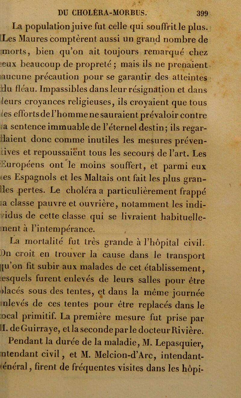 La population juive fut celle qui souffrit le plus. [Les Maures comptèrent aussi lin grand nombre de morts, bien qu’on ait toujours remarqué chez eux beaucoup de propreté ; mais ils ne prenaient laucune précaution pour se garantir des atteintes jdu fléau. Impassibles dans leur résignation et dans « (leurs croyances religieuses, ils croyaient que tous des efforts de l’homme ne sau raient prévaloir contre a sentence immuable de l’éternel destin; ils regar- daient donc comme inutiles les mesures préven- i:ives et repoussaient tous les secours de l’art. Les •Européens ont le moins souffert, et parmi eux (es Espagnols et les Maltais ont fait les plus gran- des pertes. Le choléra a particulièrement frappé :a classe pauvre et ouvrière, notamment les indi- vidus de cette classe qui se livraient habituelle- ment à l’intempérance. La mortalité fut très grande à l’hôpital civil, dn croit en trouver la cause dans le transj)ort [[u’on fit subir aux malades de cet établissement, lesquels furent enlevés de leurs salles pour être idacés sous des tentes, et dans la même journée nlevés de ces tentes pour être replacés dans le ocal primitif. La première mesure fut prise par II. de Guirraye, et la seconde parle docteur Rivière. Pendant la duree de la maladie, M. Lepasquier, ntendant civil, et M. Melcion-d’Arc, intendant- »énéral, firent de fréquentes visites dans les hôpi-