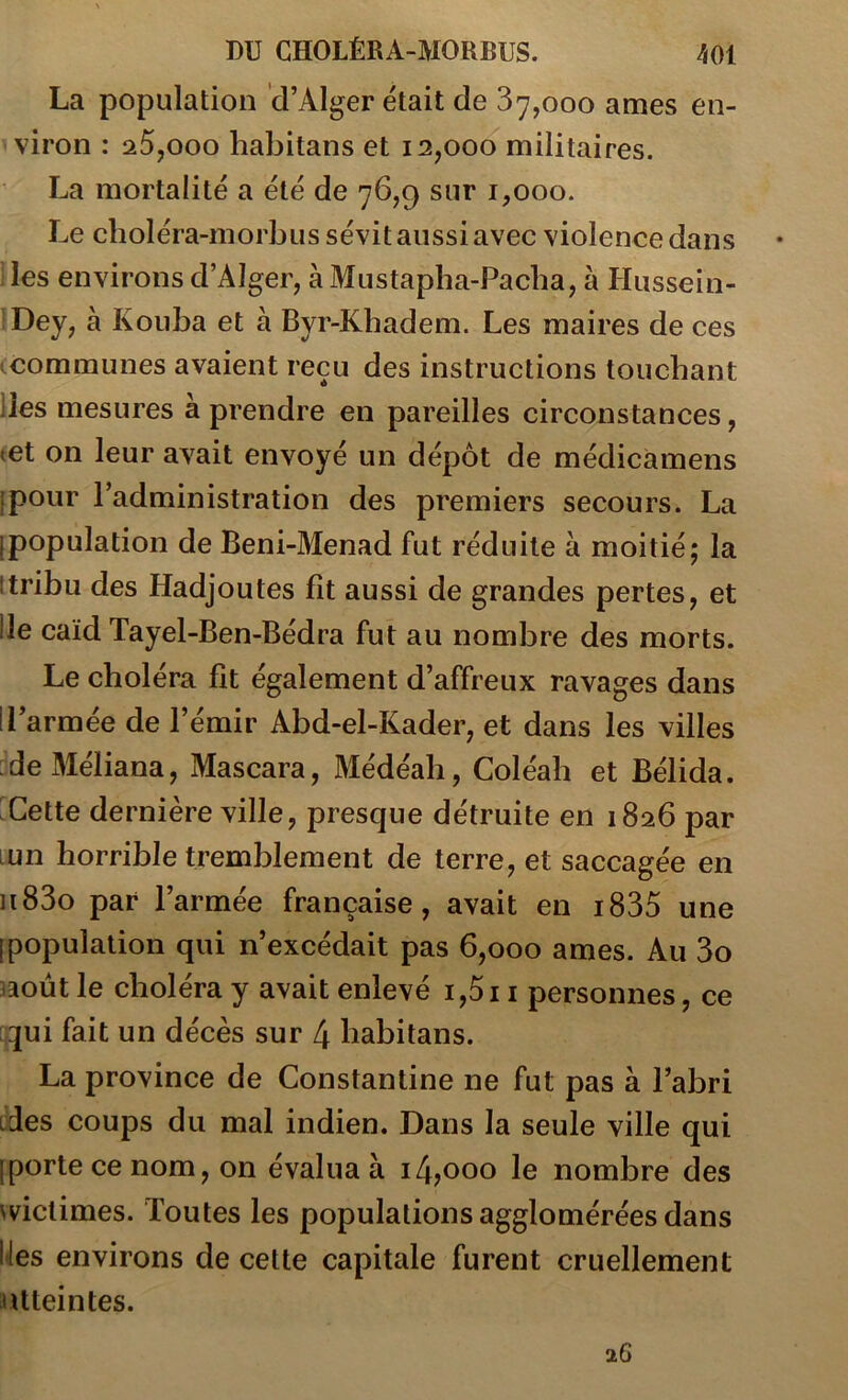 La population d’Alger était de 87,000 âmes en- viron : a5,ooo habitans et 12,000 militaires. La mortalité a été de 76,9 sur 1,000. Le clioléra-morbus sévit aussi avec violence dans lies environs d’Alger, à Mustapba-Pacba, à Hussein- ’Dey, à Kouba et à Byr-Kbadem. Les maires de ces ^communes avaient reçu des instructions touchant lies mesures a prendre en pareilles circonstances, tet on leur avait envoyé un dépôt de médicàmens ipour l’administration des premiers secours. La [population de Beni-Menad fut réduite à moitié; la itribu des Hadjoutes fît aussi de grandes pertes, et lie caïd Tayel-Ben-Bédra fut au nombre des morts. Le choléra fit également d’affreux ravages dans 1 l’armée de l’émir Abd-el-Kader, et dans les villes :deMéliana, Mascara, Médéab, Coléab et Bélida. ^Cette dernière ville, presque détruite en 1826 par Lun horrible tremblement de terre, et saccagée en ii83o par l’armée française, avait en i835 une [population qui n’excédait pas 6,000 âmes. Au 3o îaoùt le choléra y avait enlevé i,5i i personnes, ce qui fait un décès sur 4 habitans. La province de Constantine ne fut pas à l’abri ides coups du mal indien. Dans la seule ville qui [porte ce nom, on évalua à i4?ooo le nombre des vviclimes. Toutes les populations agglomérées dans IJes environs de cette capitale furent cruellement lUteintes. 26