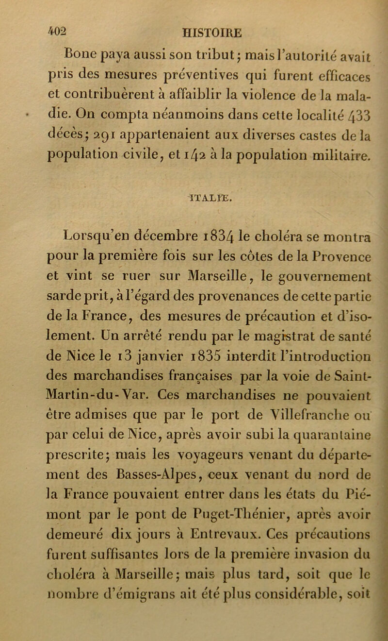 Bone paya aussi son tribut j mais l’autorité avait pris des mesures préventives qui furent efficaces et contribuèrent à affaiblir la violence de la mala- die. On compta néanmoins dans cette localité 433 décès; 291 appartenaient aux diverses castes delà population civile, et 142 à la population militaire. ITALKE. Lorsqu’en décembre i834 le choléra se montra pour la première fois sur les cotes de la Provence et vint se ruer sur Marseille, le gouvernement sarde prit, à l’égard des provenances de cette partie de la France, des mesures de précaution et d’iso- lement. Un arrêté rendu par le magistrat de santé de Nice le i3 janvier i835 interdit l’introduction des marchandises françaises par la voie de Saint- Martin-du-Var. Ces marchandises ne pouvaient être admises que par le port de Yillefrancbe ou par celui de Nice, après avoir subi la quarantaine prescrite; mais les voyageurs venant du départe- ment des Basses-Alpes, ceux venant du nord de la France pouvaient entrer dans les états du Pié- mont par le pont de Puget-Tliénier, après avoir demeuré dix jours à Entrevaux. Ces précautions furent suffisantes lors de la première invasion du choléra à Marseille; mais plus tard, soit que le nondjre d’émigrans ait été plus considérable, soit