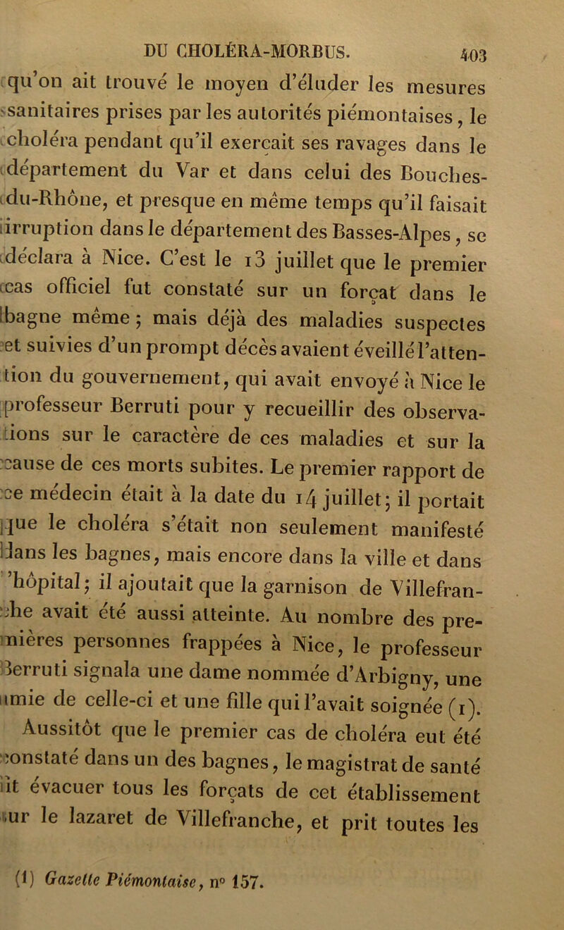 qu’on ait trouvé le moyen d’éluder les mesures ^sanitaires prises par les autorités piémontaises, le choléra pendant qu’il exerçait ses ravages dans le département du Var et dans celui des Bouches- -du-Rhône, et presque en meme temps qu’il faisait iirruption dans le département des Basses-Alpes, se -déclara a Nice. C est le i3 juillet que le premier ccas officiel fut constaté sur un forçat dans le 1 bagne même ; mais déjà des maladies suspectes et suivies d’un prompt décès avaient éveillé l’atten- tion du gouvernement, qui avait envoyé à Nice le professeur Berruti pour y recueillir des observa- ûons sur le caractère de ces maladies et sur la :eause de ces morts subites. Le premier rapport de :ce médecin était à la date du 1/4 juillet; il portait i]ue le choléra s’était non seulement manifesté IJans les bagnes, mais encore dans la ville et dans ’hôpital ; il ajoutait que la garnison de Villefran- ;jhe avait été aussi atteinte. Au nombre des pre- mières personnes frappées à Nice, le professeur 3erruti signala une dame nommée d’Arbigny, une iimie de celle-ci et une fille qui l’avait soignée (i). Aussitôt que le premier cas de choléra eut été :;onstaté dans un des bagnes, le magistrat de santé lit évacuer tous les forçats de cet établissement r.ur le lazaret de Villefranche, et prit toutes les (1) Gazelle Piémonlaise, n° 157.