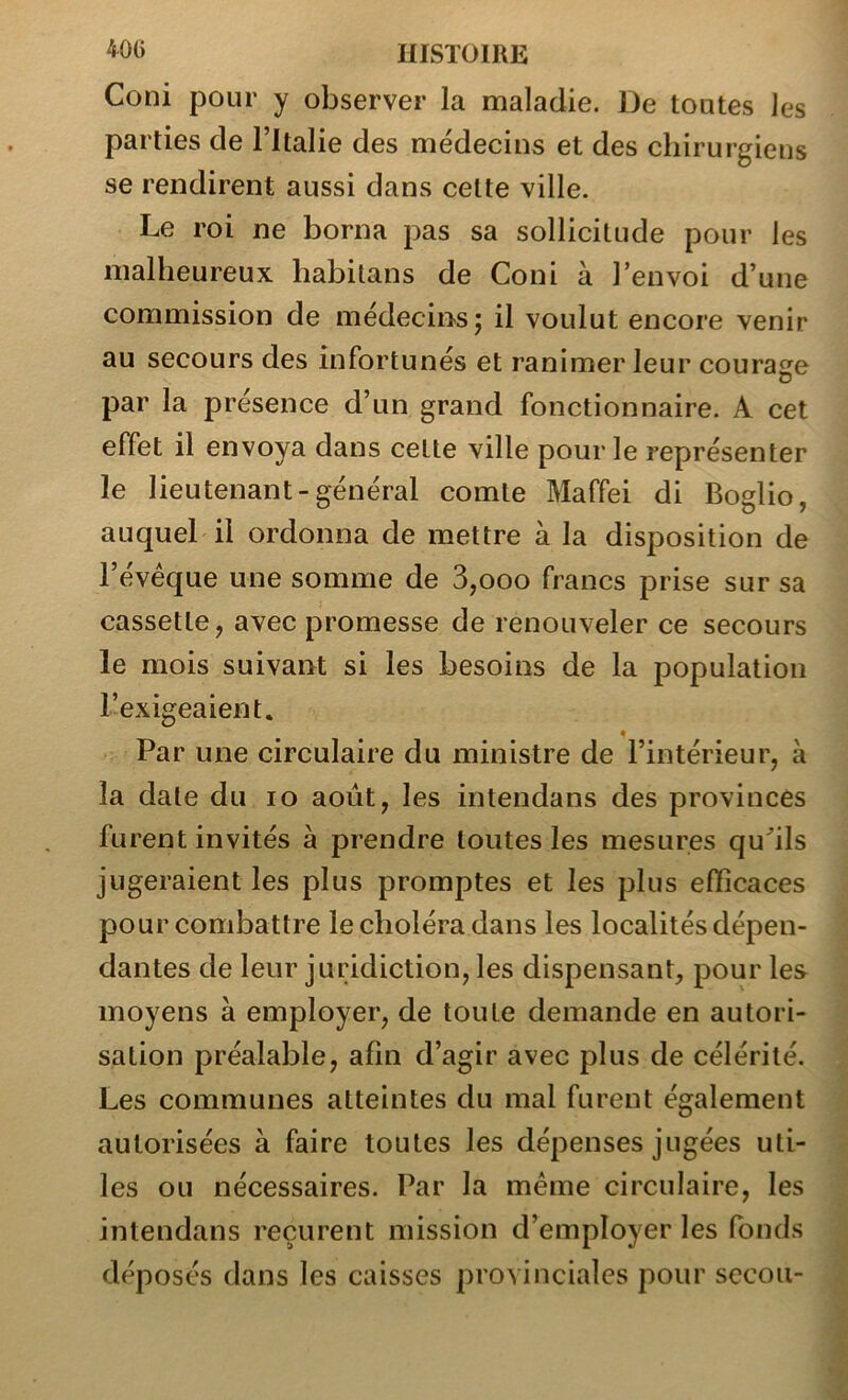 40() HISTOIRE Coni pour y observer la maladie. De toutes les parties de Fltalie des médecins et des chirurgiens se rendirent aussi dans celte ville. Le roi ne borna pas sa sollicitude pour les malheureux habilans de Coni à l’envoi d’une commission de médecins j il voulut encore venir au secours des infortunés et ranimer leur courage U par la présence d’un grand fonctionnaire. A cet effet il envoya dans cette ville pour le représenter le lieutenant-général comte Maffei di Boglio, auquel il ordonna de mettre à la disposition de l’évéque une somme de 3,ooo francs prise sur sa cassette, avec promesse de renouveler ce secours le mois suivant si les besoins de la population l’exigeaient. Par une circulaire du ministre de l’intérieur, à la date du lo août, les intendans des provinces furent invités à prendre toutes les mesures qu^’ils jugeraient les plus promptes et les plus efficaces pour combattre le choléra dans les localités dépen- dantes de leur juridiction, les dispensant, pour les moyens à employer, de toute demande en autori- sation préalable, afin d’agir avec plus de célérité. Les communes atteintes du mal furent également autorisées à faire toutes les dépenses jugées uti- les ou nécessaires. Par la meme circulaire, les intendans reçurent mission d’employer les fonds déposés dans les caisses provinciales pour secoii-