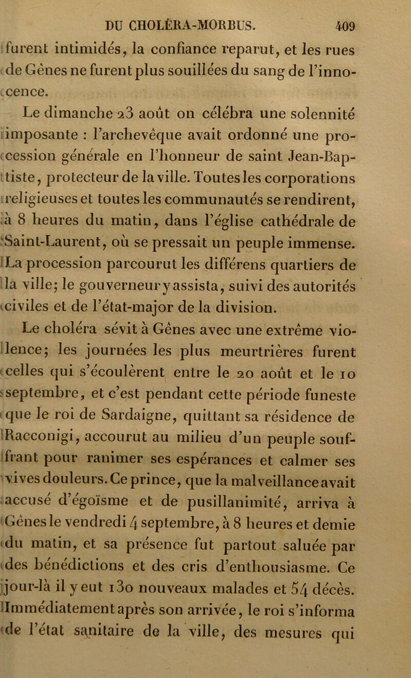 furent intimidés, la confiance reparut, et les rues de Gènes ne furent plus souillées du sang de Finno- Lcence. Le dimanche août on célébra une solennité iimposante : l’archevêque avait ordonné une pro- ccession générale en l’honneur de saint Jean-Bap- ttiste, protecteur de la ville. Toutes les corporations ireligieuses et toutes les communautés se rendirent, .'à 8 heures du matin, dans l’église cathédrale de 'Saint-Laurent, où se pressait un peuple immense. fLa procession parcourut les différens quartiers de lia ville; le gouverneur y assista, suivi des autorités iciviles et de l’état-major de la division. Le choléra sévit à Gènes avec une extrême vio- llence; les journées les plus meurtrières furent celles qui s’écoulèrent entre le 20 août et le 10 ^septembre, et c’est pendant cette période funeste (que le roi de Sardaigne, quittant sa résidence de IRacconigi, accourut au milieu d’un peuple souf- frant pour ranimer ses espérances et calmer ses vives douleurs. Ce prince, que la malveillance avait accusé d’égoïsme et de pusillanimité, arriva à Gènes le vendredi L\ septembre, à 8 heures et demie du matin, et sa présence fut partout saluée par des bénédictions et des cris d’enthousiasme. Ce q*our-là il y eut i3o nouveaux malades et 54 décès, limmédiatementaprès son arrivée, le roi s’informa 'de l’etat St\nilaire de la ville, des mesures qui