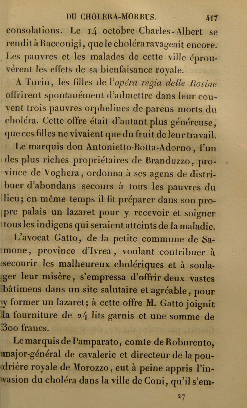 consolations. Le i4 octobre Charles-Albert se rendit àRacconigi, que le choléra ravageait encore. Les pauvres et les malades de cette ville éprou- vèrent les effets de sa bienfaisance royale. A Turin, les filles de Vopéra regia clelle Rosine offrirent spontanément d’admettre dans leur cou- vent trois pauvres orphelines de parens morts du choiera. Cette offre était d’autant plus généreuse, que ces filles ne vivaient que du fruit de leur travail. Le marquis don Antonietto-Botta-Adorno, l’un des plus riches propriétaires de Branduzzo, pro- vince de Voghera, ordonna à ses agens de distri- buer d’abondans secours à tous les pauvres du lieu; en meme temps il fit préparer dans son pro- jpre palais un lazaret pour y recevoir et soigner : tous les indigens qui seraient atteints de la maladie. L’avocat Gatto, de la petite commune de Sa- rmone, province d’Ivrea, voulant contribuer à .^secourir les malheureux cholériques et à soula- ;ger leur misère, s’empressa d’offrir deux vastes ibâtimens dans un site salutaire et agréable, pour 'y former un lazaret; à celte offre M. Gatto joignit lia fourniture de 24 lits garnis et une somme de 13oo francs. Le marquis de Pamparato, comte deRoburento, imajor-général de cavalerie et directeur de la pou- (drière royale de Morozzo, eut à peine appris l’in- wasion du choléra dans la ville de Coni, qu’il s’em- 27