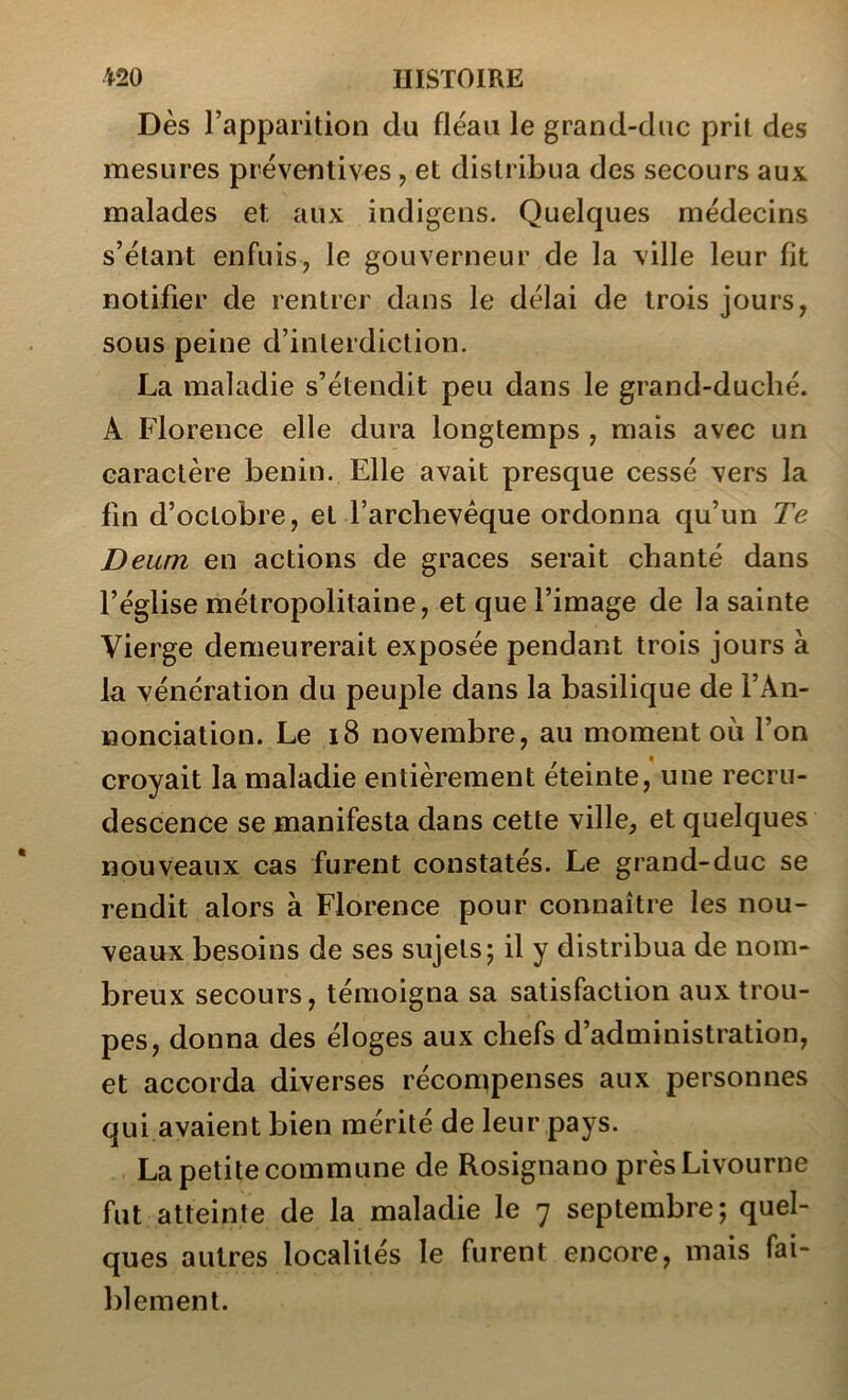 Dès l’apparition du fléau le grand-duc prit des mesures préventives, et distribua des secours aux malades et aux indigens. Quelques médecins s’étant enfuis, le gouverneur de la ville leur fit notifier de rentrer dans le délai de trois jours, sous peine d’interdiction. La maladie s’étendit peu dans le grand-duché. A Florence elle dura longtemps , mais avec un caractère bénin. Elle avait presque cessé vers la fin d’octobre, et l’archevêque ordonna qu’un Te Deum en actions de grâces serait chanté dans l’église métropolitaine, et que l’image de la sainte Vierge demeurerait exposée pendant trois jours à la vénération du peuple dans la basilique de l’An- nonciation. Le i8 novembre, au moment où l’on croyait la maladie entièrement éteinte, une recru- descence se manifesta dans cette ville, et quelques nouveaux cas furent constatés. Le grand-duc se rendit alors à Florence pour connaître les nou- veaux besoins de ses sujets; il y distribua de nom- breux secours, témoigna sa satisfaction aux trou- pes, donna des éloges aux chefs d’administration, et accorda diverses récontpenses aux personnes qui avaient bien mérité de leur pays. La petite commune de Rosignano près Livourne fut atteinte de la maladie le 7 septembre; quel- ques autres localités le furent encore, mais fai- blement.