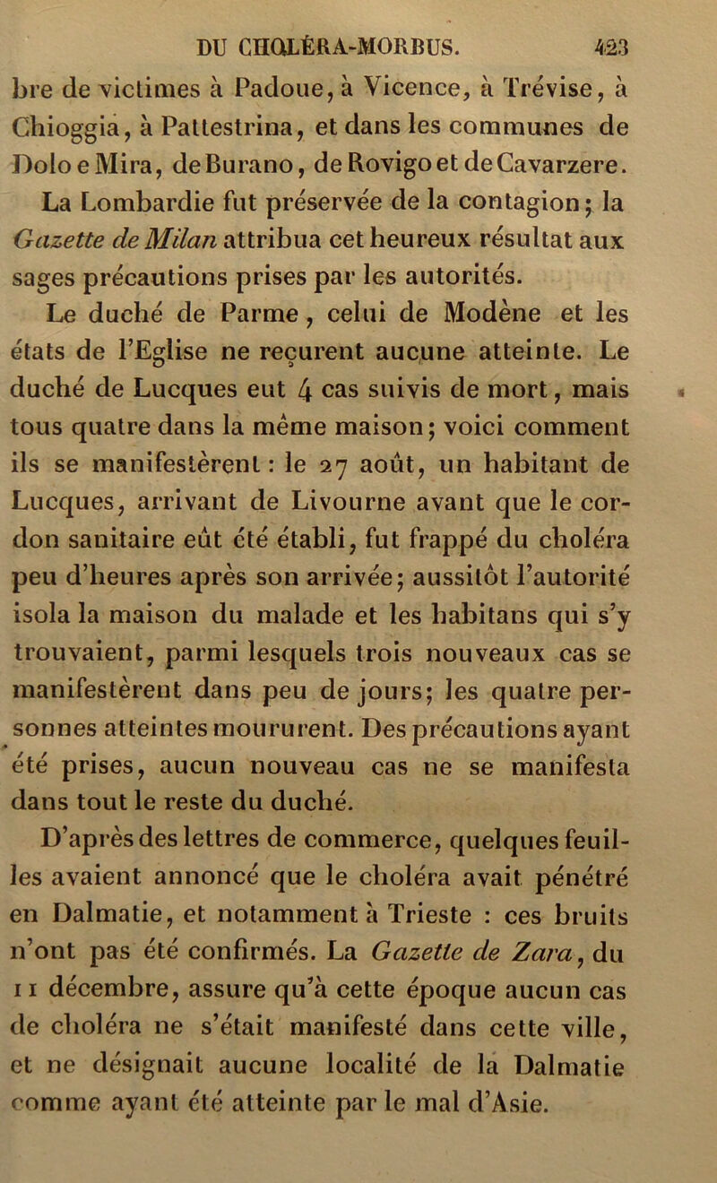 bre de victiaies à Padoiie, à Vicence, à Trévise, à Chioggia, à Paltestrina, et dans les communes de DoloeMira, deBurano, de Rovigoet deCavarzere. La Lombardie fut préservée de la contagion; la Gazette de Milan attribua cet heureux résultat aux sages précautions prises par les autorités. Le duché de Parme, celui de Modène et les états de PEdise ne reçurent aucune atteinte. Le O î) duché de Lucques eut 4 cas suivis de mort, mais tous quatre dans la meme maison; voici comment ils se manifestèrent: le 27 août, un habitant de Lucques, arrivant de Livourne avant que le cor- don sanitaire eut été établi, fut frappé du choléra peu d’heures après son arrivée; aussitôt l’autorité isola la maison du malade et les habitans qui s’y trouvaient, parmi lesquels trois nouveaux cas se manifestèrent dans peu de jours; les quatre per- sonnes atteintes moururent. Des précautions ayant été prises, aucun nouveau cas ne se manifesta dans tout le reste du duché. D’après des lettres de commerce, quelques feuil- les avaient annoncé que le choléra avait pénétré en Dalmatie, et notamment à Trieste : ces bruits n’ont pas été confirmés. La Gazette de Zara^ du 11 décembre, assure qu’à cette époque aucun cas de choléra ne s’était manifesté dans cette ville, et ne désignait aucune localité de la Dalmatie comme ayant été atteinte par le mal d’Asie.