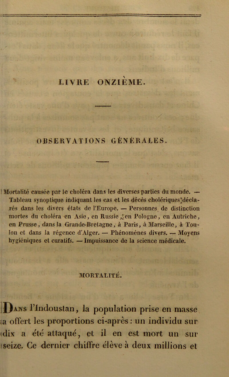 I LIVRE ONZIÈME. OBSERVATIONS GÉNÉRALES. Mortalité causée par le choléra dans les diverses parties du monde. — Tableau synoptique indiquant les cas et les décès cholériques];décla- rés dans les divers états de l’Europe, — Personnes, de distinction mortes du choléra en Asie, en Russie ,îen Pologne, en Autriche, en Prusse, dans la Grande-Bretagne, à Paris, à Marseille, à Tou- lon et dans la régence d’Alger. — Phénomènes divers. — Moyens hygiéniques et curatifs. — Impuissance de la science médicale. MORTALITÉ. jJ)ans rindoustan, la population prise en masse ta offert les proportions ci-après: un individu sur • dix a été attaque, et il en est mort un sur seize. Ce dernier chiffre élève à deux millions et