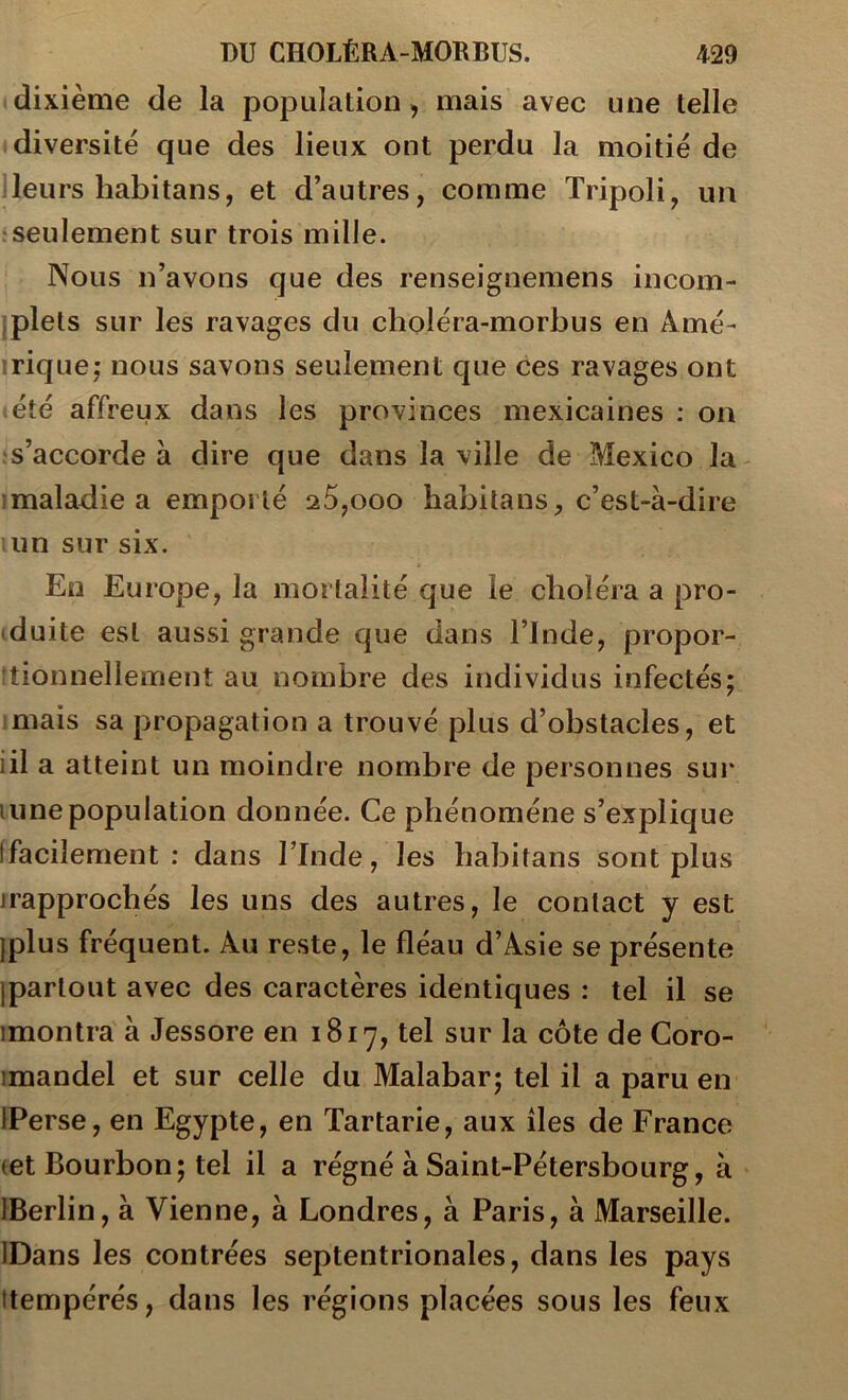 dixième de la population, mais avec une telle «diversité que des lieux ont perdu la moitié de Heurs habitans, et d’autres, comme Tripoli, un iseulement sur trois mille. Nous n’avons que des renseignemens incom- iplets sur les ravages du choléra-morbus en Amé- irique; nous savons seulement que ces ravages ont (été affreux dans les provinces mexicaines ; on ; s’accorde à dire que dans la ville de Mexico la îmaladie a emporté 25,ooo babitans, c’est-à-dire ;un sur six. En Europe, la mortalité que le cboléra a pro- (duite est aussi grande que dans l’Inde, propor- ttionnellement au nombre des individus infectés; imais sa propagation a trouvé plus d’obstacles, et iil a atteint un moindre nombre de personnes sur lune population donnée. Ce phénomène s’explique [facilement : dans l’Inde, les babitans sont plus jrapprocbés les uns des autres, le contact y est Iplus fréquent. Au reste, le fléau d’Asie se présente ipartout avec des caractères identiques : tel il se imontra à Jessore en 1817, tel sur la côte de Coro- imandel et sur celle du Malabar; tel il a paru en IPerse, en Egypte, en Tartarie, aux îles de France let Bourbon; tel il a régné à Saint-Pétersbourg, à IBerlin, à Vienne, à Londres, à Paris, à Marseille. IDans les contrées septentrionales, dans les pays itempérés, dans les régions placées sous les feux