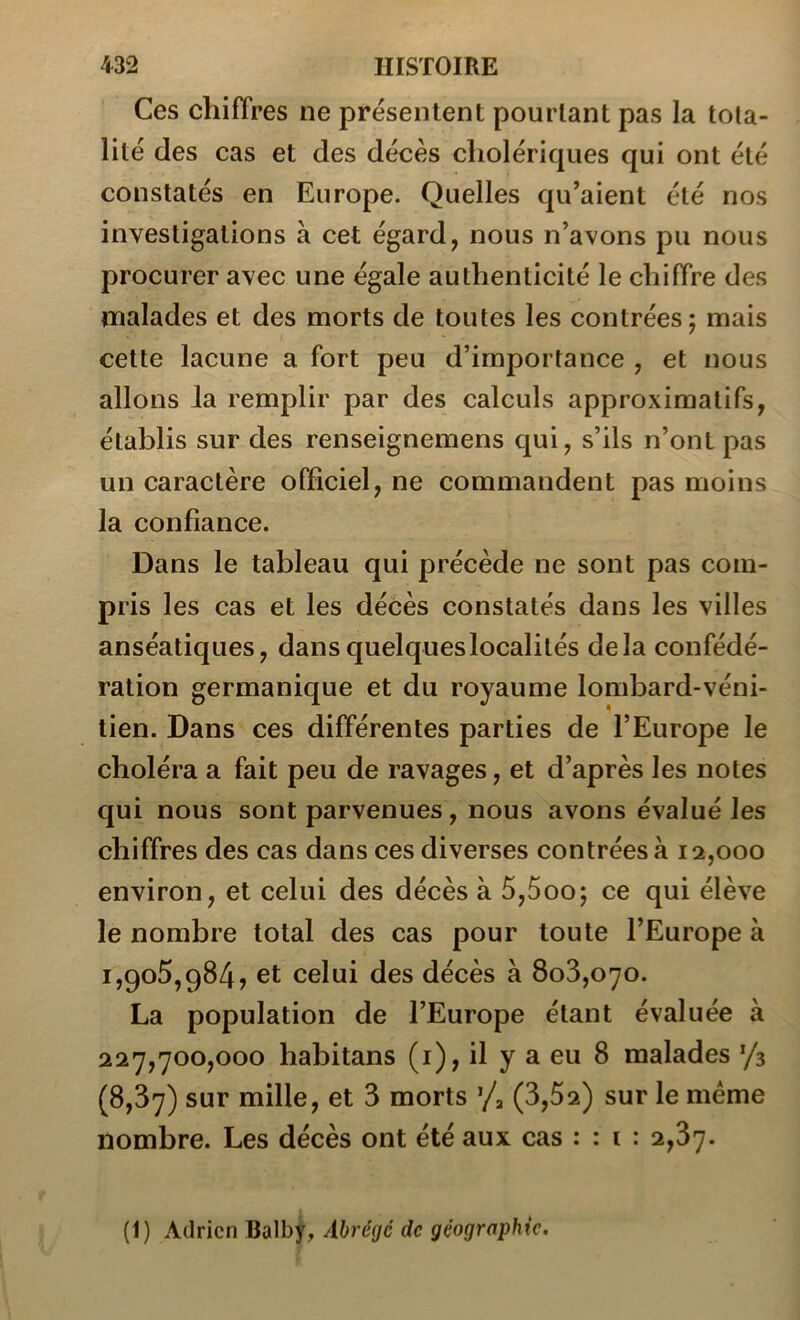 Ces chiffres ne présentent pourtant pas la tota- lité des cas et des décès cholériques qui ont été constatés en Europe. Quelles qu’aient été nos investigations à cet égard, nous n’avons pu nous procurer avec une égale authenticité le chiffre des malades et des morts de toutes les contrées; mais cette lacune a fort peu d’importance , et nous allons Ja remplir par des calculs approximatifs, établis sur des renseignemens qui, s’ils n’ont pas un caractère officiel, ne commandent pas moins la confiance. Dans le tableau qui précède ne sont pas com- pris les cas et les décès constatés dans les villes anséatiques, dans quelques localités delà confédé- ration germanique et du royaume lombard-véni- tien. Dans ces différentes parties de l’Europe le choléra a fait peu de ravages, et d’après les notes qui nous sont parvenues, nous avons évalué les chiffres des cas dans ces diverses contrées à 12,000 environ, et celui des décès à 5,5oo; ce qui élève le nombre total des cas pour toute l’Europe à 1,905,984, et celui des décès à 808,070. La population de l’Europe étant évaluée à 227,700,000 habitans (i), il y a eu 8 malades '/s (8,87) sur mille, et 8 morts ’/a (3,52) sur le même nombre. Les décès ont été aux cas : : i : 2,87. (1) Adrien Balby, Abrégé de géographie.