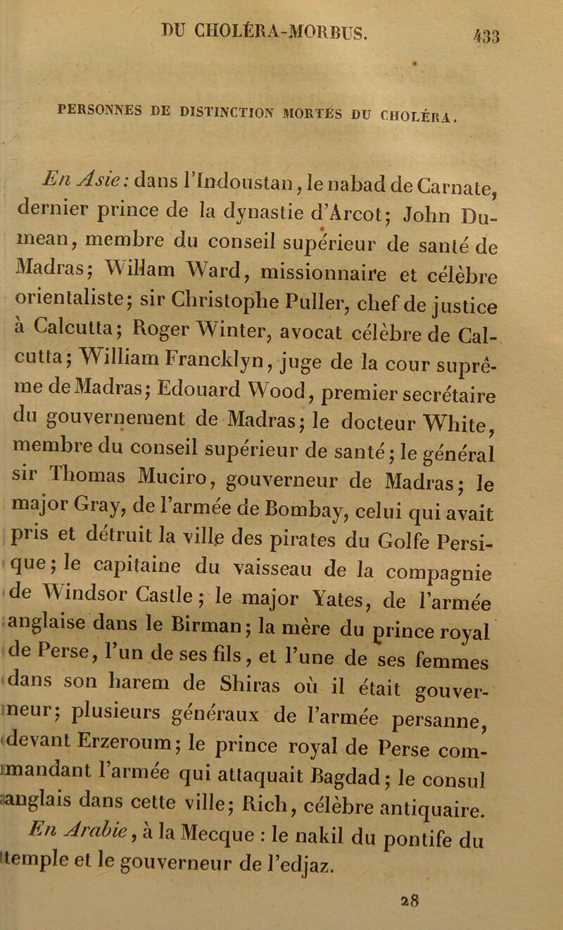 PERSONNES DE DISTINCTION MORTES DU CHOLÉRA. En Asie: dans rrndoiistan, ienabad de Carnate, dernier prince de la dynastie d’Arcot; John Du- inean J naembre du conseil supérieur de santé de Madras; WiUam Ward, missionnaire et célèbre orientaliste; sir Christophe Pullerj chef de justice à Calcutta; Roger Winter, avocat célèbre de Cal- cutta; William Francklyn, juge de la cour suprê- me de Madras; Edouard Wood, premier secrétaire du gouvernement de Madras; le docteur White, membre du conseil supérieur de santé; le général sir Thomas Muciro, gouverneur de Madras; le major Gray, de l’armée de Bombay, celui qui avait pris et détruit la vill.e des pirates du Golfe Persi- que ; le capitaine du vaisseau de la compagnie de Windsor Castle ; le major Yates, de l’armée anglaise dans le Birman ; la mère du prince royal de Perse, l’un de ses fils, et l’une de ses femmes dans son harem de Shiras où il était gouver- neur; plusieurs généraux de l’armée persanne, devant Erzeroum; le prince royal de Perse com- imandant l’armée qui attaquait Bagdad; le consul ■anglais dans cette ville; Rich, célèbre antiquaire. En Arabie la Mecque : le nakil du pontife du •temple et le gouverneur de l’edjaz.