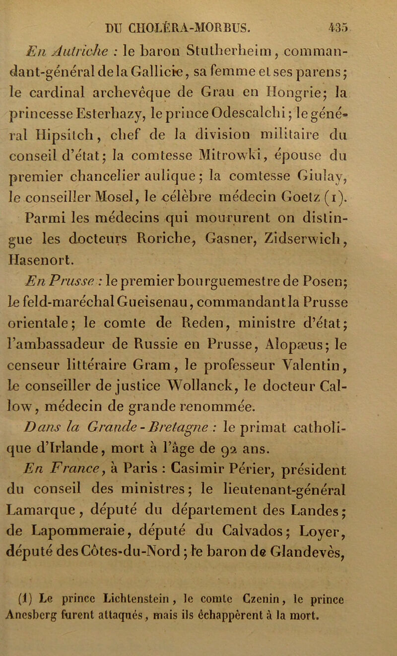 En Autriche : le baron Stnlherlieim, comman- dant-général de la Gallicie, sa femme et ses parens ; le cardinal archevêque de Grau en Hongrie; la princesse Esterliazy, le prince Odescalclii; le géné- ral Hipsilcli, chef de la division militaire du conseil d’état ; la comtesse Mitrowk'i, épouse du premier chancelier aulique ; la comtesse Giuîay, le conseiller Mosel, le célèbre médecin Goelz (i). Parmi les médecins qui moururent on distin- gue les docteurs Roriche, Gasner, Zidserwich, Hasenort. En Prusse : le premier bourguemestre de Posen; 1æ feld-marécbalGueisenau, commandantla Prusse orientale; le comte de Reden, ministre d’état; l’ambassadeur de Russie en Prusse, Alopæus; le censeur littéraire Gram, le professeur Valentin, le conseiller de justice Wollanck, le docteur Cal- low, médecin de grande renommée. D ans la Grande-Bretagne : le primat catholi- que d’Irlande, mort à l’âge de 92 ans. En France, à Paris : Casimir Périer, président du conseil des ministres; le lieutenant-général Lamarque , député du département des Landes ; de Lapommeraie, député du Calvados; Loyer, député des Côtes-du-Nord ; le baron de Glandevès, (1) Le prince Lichtenstein, le comte Czenin, le prince Ancsbcrg furent attaqués, mais ils échappèrent à la mort.