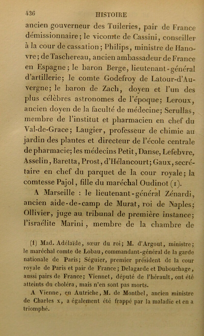 ancien gouverneur des Tuileries, pair de France démissionnaire; le vicomte de Cassini, conseiller à la cour de cassation; Philips, ministre de Hano- vre ; de Taschereau, ancien ambassadeur de France en Espagne; le baron Berge, lieutenant-général d’artillerie; le comte Godefroy de Latour-d’Au- vergne; le baron de Zach, doyen et l’iin des plus célèbres astronomes de l’époque; Leroux, ancien doyen de la faculté de médecine; Serullas, membre de l’institut et pharmacien en chef du Val-de-Grace; Laugier, professeur de chimie au jardin des plantes et directeur de l’école centrale de pharmacie; les médecins Petit, Danse, Lefebvre, Asselin, Baretta, Prost, d’Hélancourt; Gaux, secré- taire en chef du parquet de la cour royale; la comtesse Pajol, fille du maréchal Oudinot (i). A Marseille : le lieutenant-général Zénardi, ancien aide-de-camp de Murat, roi de Naples; Ollivier, juge au tribunal de première instance; l’israélite Marini , membre de la chambre de (1) Mad. Adélaïde, sœur du roi; M. d’Argout, ministre; le maréchal comte de Lobau, commandant-général de la garde nationale de Paris; Séguier, premier président de la cour royale de Paris et pair de France; Delagarde et Dubouchage, aussi pairs de France; Viennet, député de l’hérault, ont été atteints du choléra, mais n’en sont pas morts. A Vienne, en Autriche, M. de Montbcl, ancien ministre de Charles x, a également été frappé par la maladie et en a triomphé.