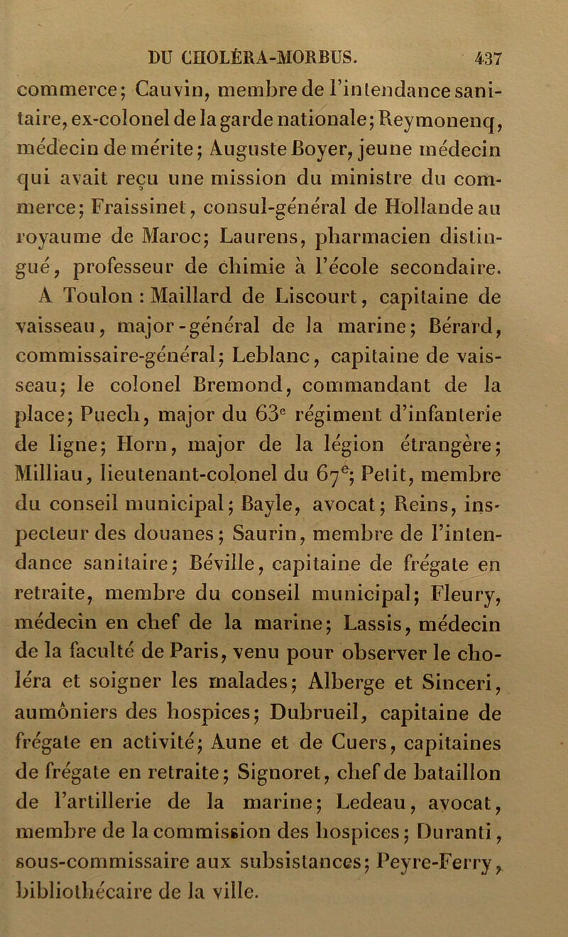 commerce; Cauvin, membre de Fin tendance sani- taire, ex-colonel de la garde nationale; Reymonenq, médecin de mérite; Auguste Boyer, jeune médecin qui avait reçu une mission du ministre du com- merce; Fraissinet, consul-général de Hollande au royaume de Maroc; Laurens, pharmacien distin- gué, professeur de chimie à l’école secondaire. A Toulon : Maillard de Liscourt, capitaine de vaisseau, major-général de la marine; Bérard, commissaire-général; Leblanc, capitaine de vais- seau; le colonel Bremond, commandant de la place; Puecli, major du 63° régiment d’infanterie de ligne; Horn, major de la légion étrangère; Milliau, lieutenant-colonel du 67^; Petit, membre du conseil municipal; Bayle, avocat; Reins, ins- pecteur des douanes; Saurin, membre de l’inten- dance sanitaire; Béville, capitaine de frégate en retraite, membre du conseil municipal; Fleury, médecin en chef de la marine; Lassis, médecin de la faculté de Paris, venu pour observer le cho- léra et soigner les malades; Alberge et Sinceri, aumôniers des hospices; Dubrueil, capitaine de frégate en activité; Aune et de Cuers, capitaines de frégate en retraite; Signoret, chef de bataillon de l’artillerie de la marine; Ledeau, avocat, membre de la commission des hospices ; Duranti, sous-commissaire aux subsistances; Peyre-Ferry, bibliothécaire de la ville.