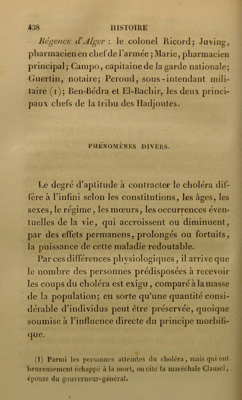 Régence d'Alger : ]e colonel Ricordj Juving, pharmacien en chef de l’armée ; Marie, pharmacien principal; Campo, capitaine de la garde nationale; Guerlin, notaire; Peroud, sous-intendant mili- taire (i); Ben-Bédra et El-Bachir, les deux princi- paux chefs de la tribu des Hadjoutes. PHÉNOMÈNES DIVERS. Le degré d’aptitude à contracter le choléra dif- fère à l’infini selon les constitutions, les âges, les sexes, le régime, les mœurs, les occurrences éven- tuelles de la vie, qui accroissent ou diminuent, par des effets permanens, prolongés ou fortuits, la puissance de cette maladie redoutable. Par ces différences physiologiques, il arrive que le nombre des personnes prédisposées a recevoir les coups du choléra est exigu , comparé à la masse de la population; en sorte qu’une quantité consi- dérable d’individus peut être préservée, quoique soumise à l’influence directe du principe morbifi- que. (1) Parmi les personnes atteintes dn choléra, niais qui ont heureusement échappe à la mort, on cite la maréchale Clauscl,. épouse du gouvcrncur-géuérah