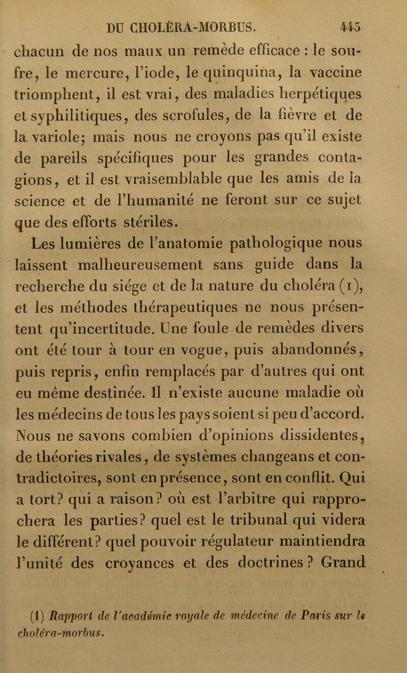 chacun de nos maux un remède efficace : le sou- fre, le mercure, l’iode, le quinquina, la vaccine triomphent, il est vrai, des maladies herpétiques et syphilitiques, des scrofules, de la fièvre et de la variole; mais nous ne croyons pas qu’il existe de pareils spécifiques pour les grandes conta- gions, et il est vraisemblable que les amis de la science et de l’humanité ne feront sur ce sujet que des efforts stériles. Les lumières de l’anatomie pathologique nous laissent malheureusement sans guide dans la recherche du siège et de la nature du choléra (i), et les méthodes thérapeutiques ne nous présen- tent qu’incertitude. Une foule de remèdes divers ont été tour à tour en vogue, puis abandonnés, puis repris, enfin remplacés par d’autres qui ont eu meme destinée. Il n’existe aucune maladie où les médecins de tous les pays soient si peu d’accord. Nous ne savons combien d’opinions dissidentes de théories rivales, de systèmes changeans et con- tradictoires, sont en présence, sont en conflit. Qui a tort? qui a raison? où est l’arbitre qui rappro- chera les parties? quel est le tribunal qui videra le différent? quel pouvoir régulateur maintiendra l’unité des croyances et des doctrines? Grand (1) Rapport de Vacadémie royale de médecine de Paris sur le cholérn-morbus.