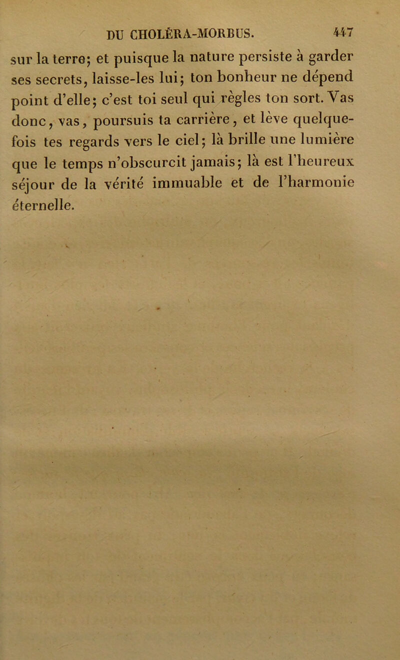 sur la terre; et puisque la nature persiste à garder ses secrets, laisse-les lui; ton bonheur ne dépend point d’elle; c’est toi seul qui règles ton sort. Vas donc, vas, poursuis ta carrière, et lève quelque- fois tes regards vers le ciel; là brille une lumière que le temps n’obscurcit jamais; la est 1 heureux séjour de la vérité immuable et de l’harmonie éternelle.