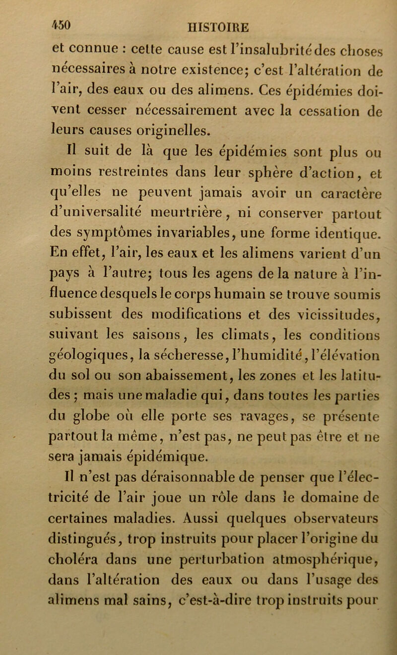 et connue : celte cause est l’insalubrité des choses necessaires à notre existence; c’est l’altération de l’air, des eaux ou des alimens. Ces épidémies doi- \^enl cesser nécessairement avec la cessation de leurs causes originelles. Il suit de là que les épidémies sont plus ou moins restreintes dans leur sphère d’action, et qu’elles ne peuvent jamais avoir un caractère d’universalité meurtrière, ni conserver partout des symptômes invariables, une forme identique. En effet, l’air, les eaux et les alimens varient d’un pays à l’autre; tous les agens delà nature à l’in- fluence desquels le corps humain se trouve soumis subissent des modifications et des vicissitudes, suivant les saisons, les climats, les conditions géologiques, la sécheresse, l’humidité,l’élévation du sol ou son abaissement, les zones et les latitu- des ; mais une maladie qui, dans toutes les parties du globe où elle porte ses ravages, se présente partout la même, n’est pas, ne peut pas être et ne sera jamais épidémique. Il n’est pas déraisonnable de penser que l’élec- tricité de l’air joue un rôle dans le domaine de certaines maladies. Aussi quelques observateurs distingués, trop instruits pour placer l’origine du choléra dans une perturbation atmosphérique, dans l’altération des eaux ou dans l’usage des alimens mal sains, c’est-à-dire trop instruits pour