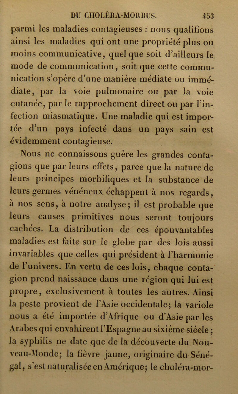 parmi les maladies contagieuses : nous qualifions ainsi les maladies qui ont une propriété plus ou moins communicative, quelque soit d’ailleurs le mode de communication, soit que cette commu- nication s’opère d’une manière médiate ou immé- diate, par la voie pulmonaire ou par la voie cutanée, par le rapprochement direct ou par l’in- fection miasmatique. Une maladie qui est impor- tée d’un pays infecté dans un pays sain est évidemment contagieuse. Nous ne connaissons guère les grandes conta- gions que par leurs effets, parce que la nature de leurs principes morbifiques et la substance de leurs germes vénéneux échappent à nos regards, a nos sens, à notre analyse; il est probable que leurs causes primitives nous seront toujours cachées. La distribution de ces épouvantables maladies est faite sur le globe par des lois aussi invariables que celles qui président à l’harmonie de l’univers. En vertu de ces lois, chaque conta- gion prend naissance dans une région qui lui est propre, exclusivement à toutes les autres. Ainsi la peste provient de l’Asie occidentale; la variole nous a été importée d’Afrique ou d’Asie par les Arabes qui envahirent l’Espagne au sixième siècle ; la syphilis ne date que de la découverte du Nou- veau-Monde; la fièvre jaune, originaire du Séné- gal, s’est naturalisée en Amérique; le choléra-mor-