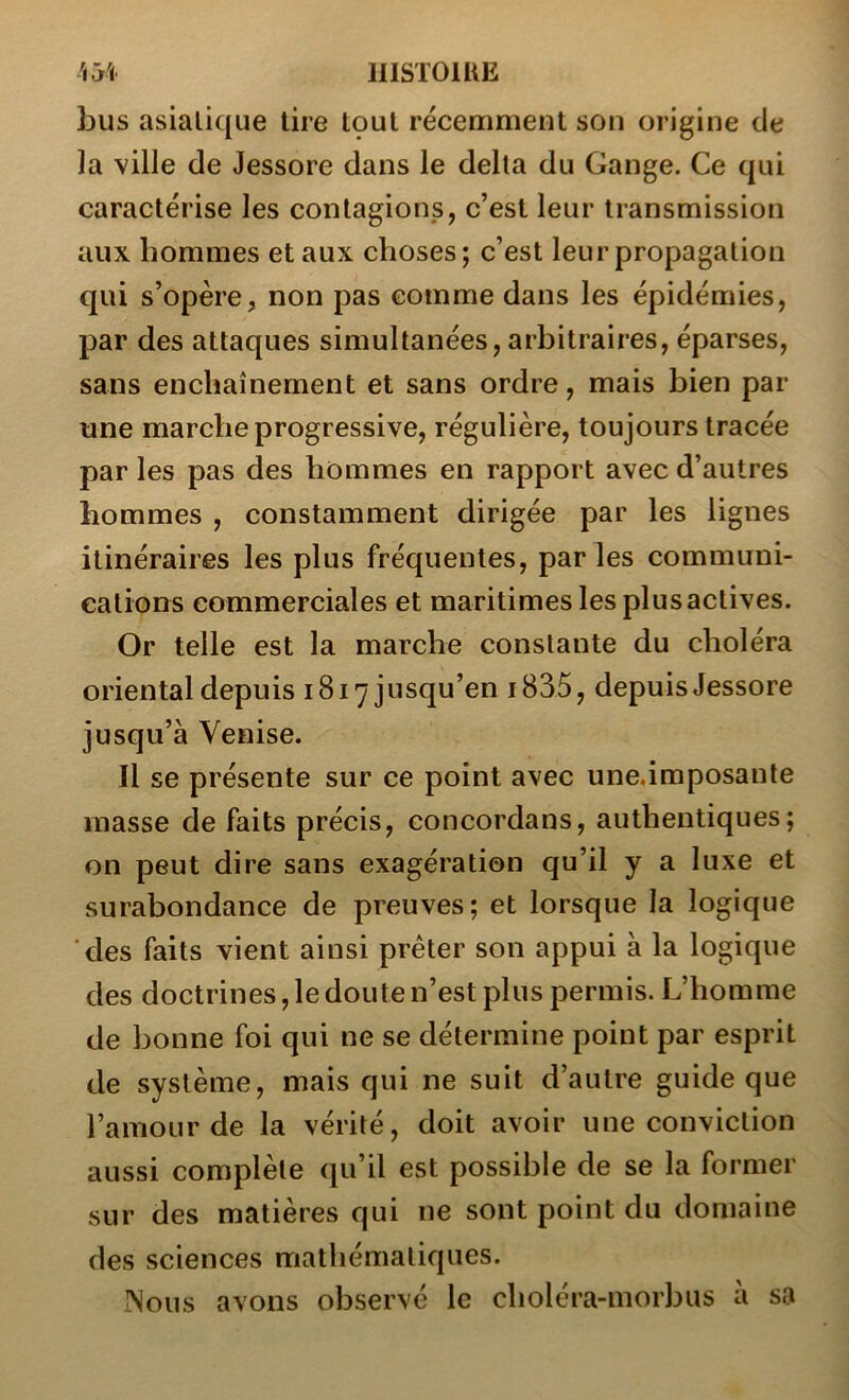 bus asiatique tire tçul récemment son origine de ]a ville de Jessore dans le delta du Gange. Ce qui caractérise les contagions, c’est leur transmission aux hommes et aux choses; c’est leur propagation qui s’opère, non pas comme dans les épidémies, par des attaques simultanées, arbitraires, éparses, sans enchaînement et sans ordre, mais bien par une marche progressive, régulière, toujours tracée par les pas des hommes en rapport avec d’autres hommes , constamment dirigée par les lignes itinéraires les plus fréquentes, par les communi- cations commerciales et maritimes les plus actives. Or telle est la marche constante du choléra oriental depuis 1817 jusqu’en i835, depuis Jessore jusqu’à Venise. Il se présente sur ce point avec une,imposante masse de faits précis, concordans, authentiques; on peut dire sans exagération qu’il y a luxe et surabondance de preuves; et lorsque la logique des faits vient ainsi prêter son appui à la logique des doctrines, le doute n’est plus permis. L’homme de bonne foi qui ne se détermine point par esprit de système, mais qui ne suit d’autre guide que l’amour de la vérité, doit avoir une conviction aussi complète qu’il est possible de se la former sur des matières qui ne sont point du domaine des sciences mathématiques. INous avons observé le choléra-morbus a sa