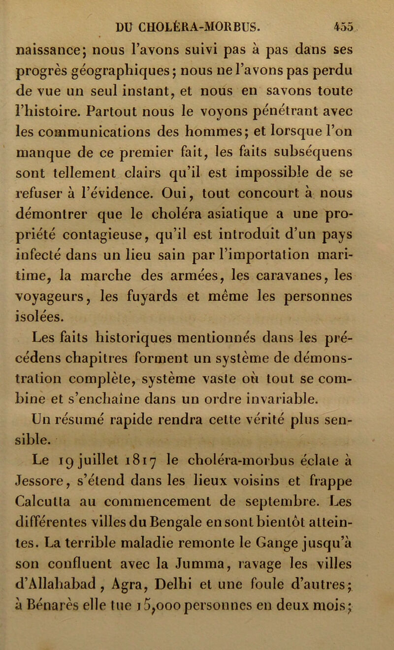 naissance; nous l’avons suivi pas à pas dans ses progrès géographiques ; nous ne l’avons pas perdu de vue un seul instant, et nous en savons toute l’histoire. Partout nous le voyons pénétrant avec les communications des hommes; et lorsque l’on manque de ce premier fait, les faits subséquens sont tellement clairs qu’il est impossible de se refuser à l’évidence. Oui, tout concourt à nous démontrer que le choléra asiatique a une pro- priété contagieuse, qu’il est introduit d’un pays infecté dans un lieu sain par l’importation mari- time, la marche des armées, les caravanes, les voyageurs, les fuyards et même les personnes isolées. Les faits historiques mentionnés dans les pré- cédens chapitres forment un système de démons- tration complète, système vaste ou tout se com- bine et s’enchaîne dans un ordre invariable. Un résumé rapide rendra celte vérité plus sen- sible. Le 19 juillet 1817 le choléra-morbus éclate à Jessore, s’étend dans les lieux voisins et frappe Calcutta au commencement de septembre. Les différentes villes du Bengale en sont bientôt attein- tes. La terrible maladie remonte le Gange jusqu’à son confluent avec la Jumma, ravage les villes d’Allahabad , Agra, Delhi et une foule d’autres; à Bénarès elle tue j5,000personnes en deux mois;