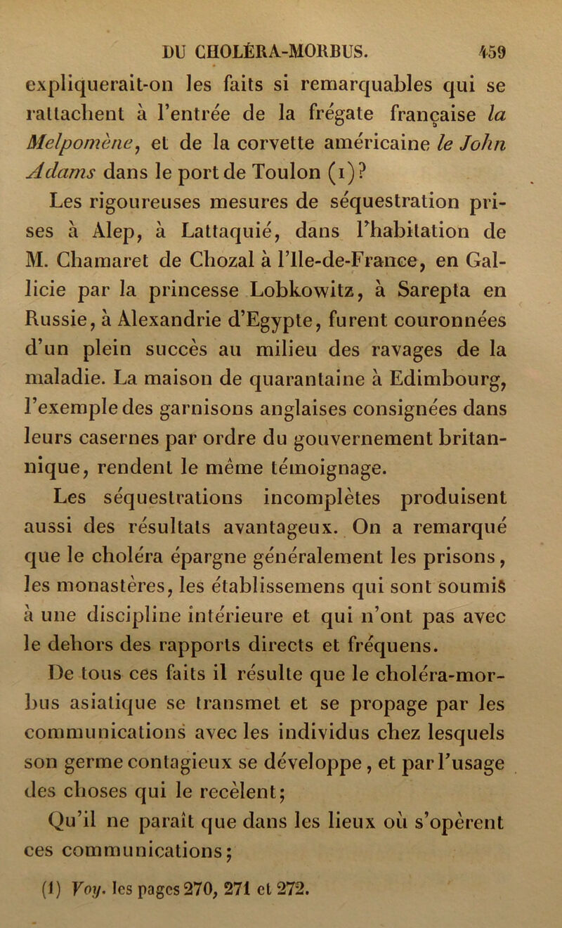 expliqueralt-on les faits si remarquables qui se rattachent à l’entrée de la frégate française la Melpomène, et de la corvette américaine le John Adams dans le port de Toulon (i)? Les rigoureuses mesures de séquestration pri- ses à Alep, à Lattaquié, dans Thabitation de M. Ghamaret de Cliozal à rile-de-France, en Gal- licie par la princesse Lobkowitz, à Sarepta en Russie, à Alexandrie d’Egypte, furent couronnées d’un plein succès au milieu des ravages de la maladie. La maison de quarantaine à Edimbourg, l’exemple des garnisons anglaises consignées dans leurs casernes par ordre du gouvernement britan- nique, rendent le même témoignage. Les séquestrations incomplètes produisent aussi des résultats avantageux. On a remarqué que le choléra épargne généralement les prisons, les monastères, les établissemens qui sont soumis à une discipline intérieure et qui n’ont pas avec le dehors des rapports directs et fréquens. De tous ces faits il résulte que le choléra-mor- bus asiatique se transmet et se propage par les communications avec les individus chez lesquels son germe contagieux se développe, et par l’usage des choses qui le recèlent; Qu’il ne parait que dans les lieux où s’opèrent ces communications; (1) Voy, les pages 270, 271 et 272.