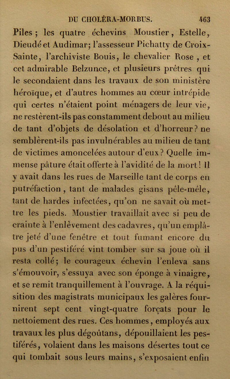 Piles; les quatre échevins Moustier, Estelle, Dieudéet Audimar; l’assesseur Pichatly de Croix- Sainte, l’archiviste Bonis, le chevalier Rose , et cet admirable Belzimce, et plusieurs prêtres qui le secondaient dans les travaux de son ministère héroïque, et d’autres hommes au cœur intrépide qui certes n’étaient point ménagers de leur vie, ne restèrent-ils pas constamment debout au milieu de tant d’objets de désolation et d’horreur ? ne semblèrent-ils pas invulnérables au milieu de tant de victimes amoncelées autour d’eux? Quelle im- mense pâture était offerte à l’avidité de la mort! Il y avait dans les rues de Marseille tant de corps en putréfaction , tant de malades gisans pèle-mèle, tant de hardes infectées, qu’on ne savait où met- tre les pieds. Moustier travaillait avec si peu de crainte à l’enlèvement des cadavres, qu’un emplâ- tre jeté d’une fenêtre et tout fumant encore du pus d’un pestiféré vint tomber sur sa joue où il resta collé; le courageux échevin l’enleva sans s’émouvoir, s’essuya avec son éponge à vinaigre, et se remit tranquillement à l’ouvrage. A la réqui- sition des magistrats municipaux les galères four- nirent sept cent vingt-quatre forçats pour le nettoiement des rues. Ces hommes, employés aux travaux les plus dégoùtans, dépouillaient les pes- tiférés, volaient dans les maisons désertes tout ce qui tombait sous leurs mains, s’exposaient enfin