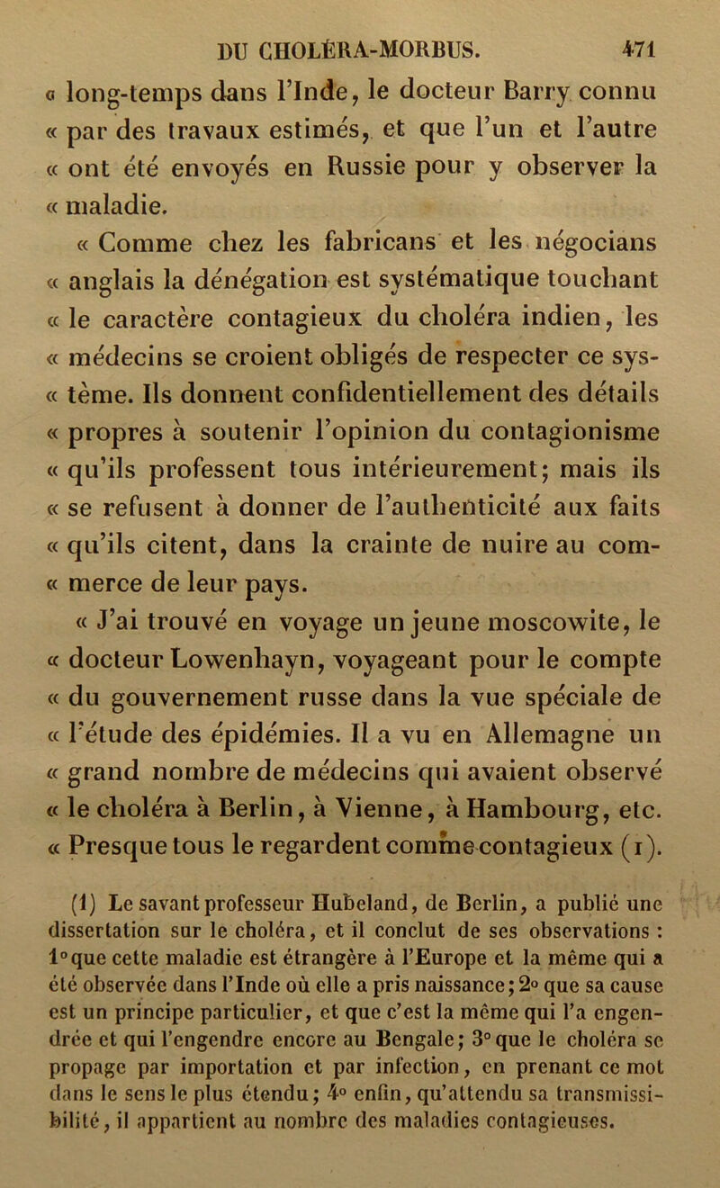 O long-temps dans l’Inde, le docteur Barry connu « par des travaux estimés, et que l’un et l’autre « ont été envoyés en Russie pour y observer la « maladie. «Comme chez les fabricans et les négocians « anglais la dénégation est systématique touchant « le caractère contagieux du choléra indien, les « médecins se croient obligés de respecter ce sys- « tème. Ils donnent confidentiellement des détails « propres à soutenir l’opinion du contagionisme «qu’ils professent tous intérieurement; mais ils « se refusent à donner de l’authenticité aux faits « qu’ils citent, dans la crainte de nuire au com- « merce de leur pays. « J’ai trouvé en voyage un jeune moscowile, le « docteur Lowenhayn, voyageant pour le compte « du gouvernement russe dans la vue spéciale de « l’étude des épidémies. Il a vu en Allemagne un « grand nombre de médecins qui avaient observé « le choléra à Berlin, à Vienne, à Hambourg, etc. « Presque tous le regardent comme contagieux (i). (1) Le savant professeur Hubeland, de Berlin, a publié une dissertation sur le choléra, et il conclut de ses observations : l°que cette maladie est étrangère à l’Europe et la même qui a été observée dans l’Inde où elle a pris naissance ; 2“ que sa cause est un principe particulier, et que c’est la même qui l’a engen- drée et qui l’engendre encore au Bengale; 3°que le choléra se propage par importation et par infection, en prenant ce mot dans le sens le plus étendu; 4° enfin, qu’attendu sa transmissi- bilité, il appartient au nombre des maladies contagieuses.