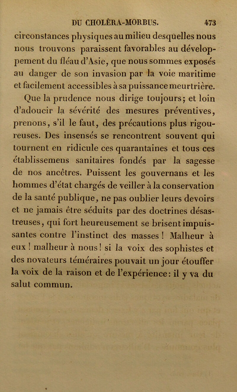 circonstances physiques au milieu desquelles nous nous trouvons paraissent favorables au dévelop- pement du fléau d’Asie, que nous sommes exposés au danger de son invasion par la voie maritime et facilement accessibles à sa puissance meurtrière. Que la prudence nous dirige toujours; et loin d’adoucir la sévérité des mesures préventives, prenons, s’il le faut, des précautions plus rigou- reuses. Des insensés se rencontrent souvent qui tournent en ridicule ces quarantaines et tous ces établissemens sanitaires fondés par la sagesse de nos ancêtres. Puissent les gouvernans et les hommes d’état chargés de veiller à la conservation de la santé publique, ne pas oublier leurs devoirs et ne jamais être séduits par des doctrines désas- treuses, qui fort heureusement se brisent impuis- santes contre l’instinct des masses ! Malheur à eux ! malheur à nous ! si la voix des sophistes et des novateurs téméraires pouvait un jour étouffer la voix de la raison et de l’expérience : il y va du salut commun.