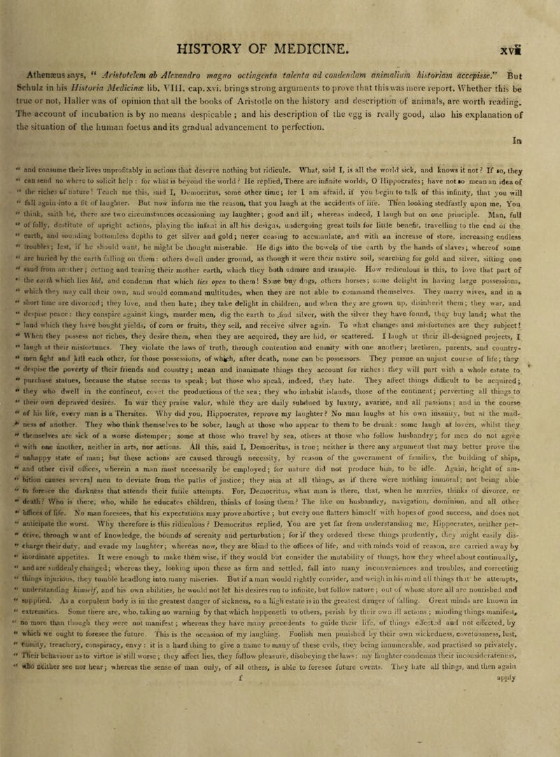 Athenasus says, “ Aristotclcm ah Alexandra magno octingenta talent a ad condendam animaUtnn hUtoriatn accepisse.” But Schulz in his Histuria Mcdicincc lib. VIII. cap. xvi. brings strong arguments to prove that this was mere report. Whether this be true or not, Haller was of opinion that all the books of Aristotle on the history and description of animals, arc worth reading. The account of incubation is by no means despicable ; and his description of the egg is really good, also his explanation of the situation of the human foetus and its gradual advancement to perfection. In  and consume their lives unprofitably in actions that deserve nothing but ridicule. What, said I, is all the world sick, and knows it not ? If so, they “ cau send no where to solicit help : for what is beyond the world ? He replied. There are infinite worlds, O Hippocrates; have not so mean an idea of  the riches of nature! Teach me this, said I, Democritus, some other lime; for 1 am afraid, if you begin to talk of this infinity, that you will “ fall again-into a fit of laughter. But now inform me the reason, that you laugh at the accidents of life. Then looking stedfastly upon me. You “ think, sailh he, there are two circumstances occasioning my laughter; good and ill; whereas indeed, I laugh but on one principle. Man, full  of folly, destitute of upright actions, playing the infant in all his designs, undergoing great toils for little benefit, travelling to the end of the  earth, and sounding bottomless depths to get silver and gold; never ceasing to accumulate, and with an increase of store, increasing endless  troubles; lest, if he should want, he might be thought miserable. He digs irtto the bowels of the earth by the hands of slaves; whereof some “ are buried by the earth falling on them: others dwell under ground, as though it were their native soil, searching for gold and silver, sifting one “ sand from another; cutting and tearing their mother earth, which they both admire and trample. How rediculous is this, to love that part of '• the earth which lies hid, and condemn that which lies open to them! Some buy dogs, others horses; some delight in having large possessions,  which they may call their own, and would command multitudes, when they are not able to command themselves. They marry wives, and in a  short time are divorced; they love, and then hate; they take, delight in children, and when they are grown up, disinherit them; they war, and  despise peace: they conspire against kings, murder men, dig the earth to .find silver, with the silver they have found, they buy land; what the  land which they have bought yields, of corn or fruits, they sell, and receive silver again. To what changes and misfortunes are they subject!  When they possess not riches, they desire them, when they are acquired, they are hid, or scattered. I laugh at their ill-designed projects, I  laugh at their misfortunes. They violate the laws of truth, through contention and enmity with one another; brethren, parents, and country-  men fight and kill each other, for those possessions, of wh#;h, after death, none can be possessors. They pursue an unjust course of life; they  despise the poverty of their friends and country; mean and inanimate things they account for riches: they will part with a whole estate to  purchase statues, because the statue seems to speak; but those who speak, indeed, they hate. They affect things difficult to be acquired;  they who dwell in the continent, covet the productions of the sea; they who inhabit islands, those of the continent; perverting all things to  their own depraved desires. In war they praise valor, while they are daily subdued by luxury, avarice, and all passions; and in the course  of his life, every man is a Thersites. Why did you, Hippocrates, reprove my laughter? No man laughs at his own insanity, but at the mad- ness of another. They who think themselves to be sober, laugh at those who appear to them to be drunk: some laugh at lovers, whilst they  themselves are sick of a worse distemper; some at those who travel by sea, others at those who follow husbandry; for men do not agree  with one another, neither in arts, nor actions. All this, said I, Democritus, is true ; neither is there any argument tlmt may better prove the  unhappy state of man; but these actions are caused through necessity, by reason of the government of families, the building of ships, “ and other civil offices, wherein a man must necessarily be employed; for nature did not produce him, to be idle. Again, height of ain-  bition causes several men to deviate from the. paths of justice; they aim at all things, as if there were nothing immoral; not being abic “ to foresee the darkness that attends their futile attempts. For, Democritus, what man is there, that, when he marries, thinks of divorce, or  death? Who is there; who, while he educates children, thinks of losing them? The like on husbandry, navigation, dominion, and all other “ bffices of life. No man foresees, that his expectations may prove abortive ; but every one flatters himself w ith hopes of good success, and does not  anticipate the worst. Why therefore is this ridiculous ? Democritus replied, You are yet far from understanding me, Hippocrates, neither per-  dcive, through want of knowledge, the bounds of serenity and perturbation; for if they ordered these things prudently, they might easily dis-  charge their duty, and evade my laughter; whereas now, they are blind to the offices of life, and with minds void of reason, are carried away by “ inordinate appetites. It were enough to make them wise, if they would but consider the mutability of things, how they wheel about continually,  and are suddenly changed; whereas they, looking upon these as firm and settled, fall into many inconveniences and troubles, and correcting “ things injurious, they tumble headlong into, many' miseries. But if a man would rightly consider, and weigh in ltis mind all things tint he attempts,  understanding himself, and his own abilities, he would not let his desires run to infinite, but follow nature ; out of whose store all are nourished and  supplied. As a corpulent body is in the greatest danger of sickness, so a high estate is in the greatest danger of falling. Great minds are known in “ extremities. Some there are, who, taking no warning by that which happeneth to others, perish by their own ill actions; minding things manifest,  no more than though they were not manifest; whereas they have many precedents to guide their life, of things effected and not effected, by u which we ought to foresee the future This is the occasion of my laughing. Foolish men punished by their own wickedness, covetousness, lust,  dimity, treachery, conspiracy, envy : it is a hard thing to give a name to many of these evils, they being innumerable, and practised so privately.  Their behaviour as to virtue is still worse; they affect lies, they follow pleasure, disobeying the laws: my laughter condemns their iiiconsiderateness, “ who neither see nor hear; whereas the sense of man only, of all others, is able to foresee future events. They hate all things, and then again f apply