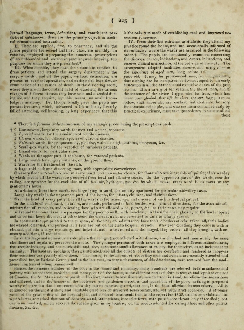 ( *'5 ) learned languages, terms, definitions, and constituent par- ticles of substances; these are the primary objects in medi- cal education and instruction. II. These are applied, first, to pharmacy, and all the junior pupils of the second and third class, are monthly, in rotation, employed in preparing the numerous prescriptions of an unbounded and extensive practice, and knowing the purposes for which they are prescribed.* III. When capable, they have their month in rotation, to dress patients, and attend the surgery department in the surgery wards; and all the pupils, without distinction, are present at surgical operations, and extispiscial inquiries, or examination of the causes of death, in the dissecting room, where they are in the constant habit of observing the various ravages of different diseases they have seen and attended dur ing life, and they acquire, by this means, no small know- ledge in anatomy. l)r. Hooper kindly gives the pupils im- portant lectures ; which, a Ivanced in life as 1 am, I rarely fail of attending, well knowing, by long experience, that this is the only true mode of establishing real and improved ac- cessions to science. IV. From their first entrance as students they attend my practice round the house, and are occasionally informed of its rationale; where the wards are arranged in the following order, f The pupils are occasionally examined concerning the diseases, causes, indications, and contra-indications, and receive clinical instructions, at the bed-side of the sick. The arrangement adopted facilitates science, and many r ->’:re the experience of aged men, long before tin year's, old. It may be pronounced now, frou _ j u.-icnt, that nothing can be compared, or devised, equal to an early education in all the branches and extensive duties of the pro- fession. It is a saving of ten years in the life of man, and if the sentence of the divine Hippocrates be true, which has never been denied, that life is short, the art long ; it must follow, that those who are earliest initiated into the very fundamental principles, and who see them confirmed daily by practical experience, must take precedency in science of ail those • There is & formula medicamentorum, of my arranging, containing the prescriptions used. -j- 2 Convalescent, large airy wards for men and women, separate. 2 Pyrexial wards, lor the admission of febrile diseases. 2 Chronic wards, for different species of chronic diseases. 2 Pulmonic wards, for peripneumony, pleurisy, various coughs, asthma, empyema, &c. 2 Small-pcx wards, fof the reception of variolous patients. 2 Casual wards, for particular cases. 4 Wards on the upper part of the house, for venereal patients. 4 Large wards for surgery patients, on the ground floor. 2 Wards for the treatment of the itch. A large cold bath and dissecting room, with appropriate conveniences. On every floor -water-closets, and in every ward portable water closets, for those who are incapable of quitting their wards ; by which means all the wards are preserved from fecal and offensive scents. In the uppermost part of the wards, near the ceiling, are apertures for the exclusion of all foul air, hydrogen, gas, &c. by which means every ward is as sweet as any gentleman's house. At a distance from these wards, is a large lying-in ward, and an airy apartment for particular midwifery cases. Large airy wards in the uppermost part of the house, for infants, children, and theifn others. Over the head of every patient, in all the wards, is the name, age, and disease, of each individual patient. In the middle of each ward, on tables, are stands, perforated to hold bottles, with printed directions, for the accurate ad- ministration of remedies, and indicating those who are allowed wine, porter, &c. as their cases may require. All round the house there are passages for the poor to walk, with benches ; in the upper part glazed ; in the lower open; and at certain hours the men, at other hours the women, able, are permitted to walk in a large garden. In apartments appropriated to the purpose, all the sick, on admittance, have their cloaths entirely taken off, their bodies are washed, cleansed, and purified, and then are put on the clean hospital dresses. Whatever cloathing they come in with is cleaned, put into a large repository, and ticketed, and, when cured and discharged, they receive all they brought, with ne- cessary additions, if requisite. In all the large and numerous wards, where the indigent, not afflicted with disease, are cloathed and nourished, the same cleanliness and regularity pervades the whole. The younger persons of both sexes are employed in different manufactures, that require industry, and not much skill, and they have some small allowance of money for themselves, as an incitement to assiduity. The aged are indulged, the sick attended, and all the objects of distress are comforted and rendered as happy-as their condition can possifly allow them. The insane, to theamoxint of above fifty men andwomen, are monthly attended and prescribed for, at Bethnal Green ; and in the last year, twenty unfortunates, of this description, were removed from the mad- house, nineteen of w hom remain well. Besides the immense number of the poor in the house and infirmary, many hundreds are relieved both in sickness and poverty with attendance, medicine, and money, out of the house, in the dificrent parts of that extensive and opulent quaiter of London, the St. I\lary-le-bone parish. In short, humanity and liberality march hand in hand, to relieve the necessitous and afflicted, and to the honour of the noblemen and gentlemen directors and guardians of the poor, nothing is proposed worthy of attentu n that is not complied with ; nor no expence spared, that can, in the least, alleviate human misery. All is conducted on the most striking and laudable principles of universal benevolence, and yet with strict economy. A stronger proof of the great utility of the hospital plan and modes of treatment, than in the report for 1802, cannot be exhibited; in which it was remarked that out of between 4 and 500 patients, in scarlet fever, with putrid sore throat only three died ; not one in an hundred, which exceeds the success given in my treatise, on the modes adopted for curing those and other putrid diseases,&c. &c.