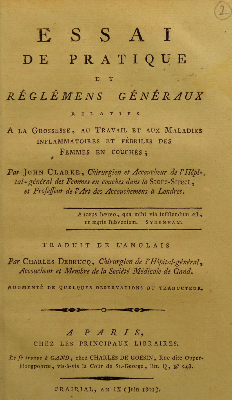 ESSAI DE PRATIQUE _ à E T RÉG LÉ MENS GÉNÉRAUX * RELATIFS A la Grossesse, au Travail et aux Maladies INFLAMMATOIRES ET FEBRILES DES Femmes en couches ; Par John Clarke, Chirurgien et Accoucheur deVIIopï tal-général des Femmes en couches dans la Store-Street, et ProfeJJeur de VArt des Accouchemens à Londres, Anceps ha?reo, qna mihi via infiftendum eft, lit ægris fubveniam. Sydenham. TRADUIT DE L’ANGLAIS Par Charles Debrucq, Chirurgien de VHôpital-général, Accoucheur et Membre de la Société Médicale de Gand, AUGMENTÉ DE QUELQUES OBSERVATIONS DU TRADUCTEUR. A PARIS, CHEZ LES PRINCIPAUX LIBRAIRES. .Et fe trouve à GAND, chez CHARLES DE COESIN, Rue dite Opper* Hoogpoorte, vis-ü-vis la Cour de St.-George, litt. Q, vg 248. rRAIPvIAL, an IX (Juin i3oi)„