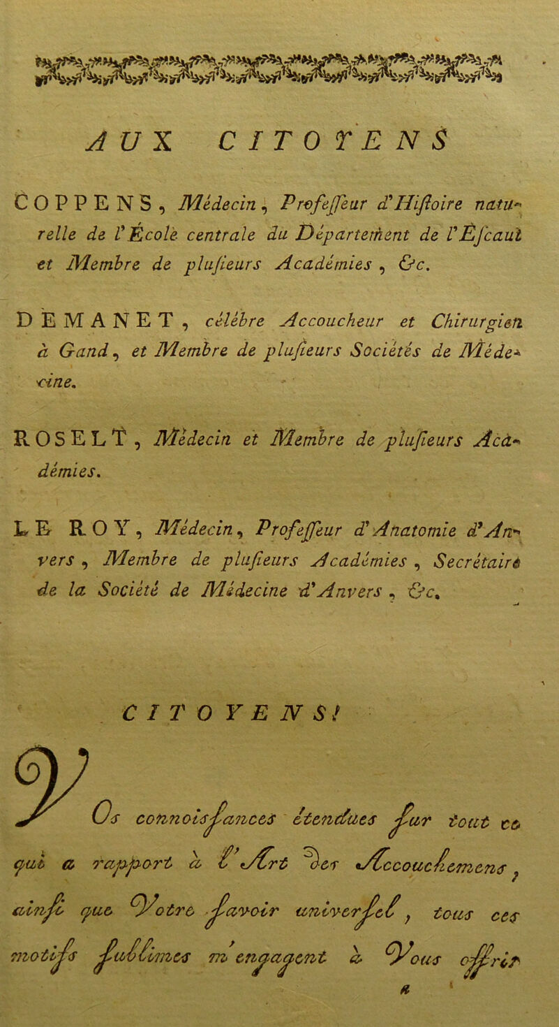 COPPE NS , Médecin , P rcfejjéur a Ilifioire natu• relie de VÉcole centrale du Départethent de VÈJ'caui et Membre de plufieurs Académies , &c. DEMANET, célébré Accoucheur et Chirurgien à Gand, ^ Membre de plufieurs Sociétés de Méde■>> W/Z£. P». O S E L T , Médecin et Membre de plufieurs Aca- démies. LE ROY, Médecin, Profefiféur d’Anatomie à? An- vers , Membre de plufieurs Académies , Secrétaire de la Société de Médecine d'Anvers , {jc% C I T O Y E IV SI ce- ’iemens Os connolsjlanoes étendues ^ur tout <puh a rapport a t,Art % es •AOccouclc Info rpue tyotre Jïavoir universel ; tous ces ij^s J?ai limes m eti^a^ent a- O^ous o^rlr avn moti