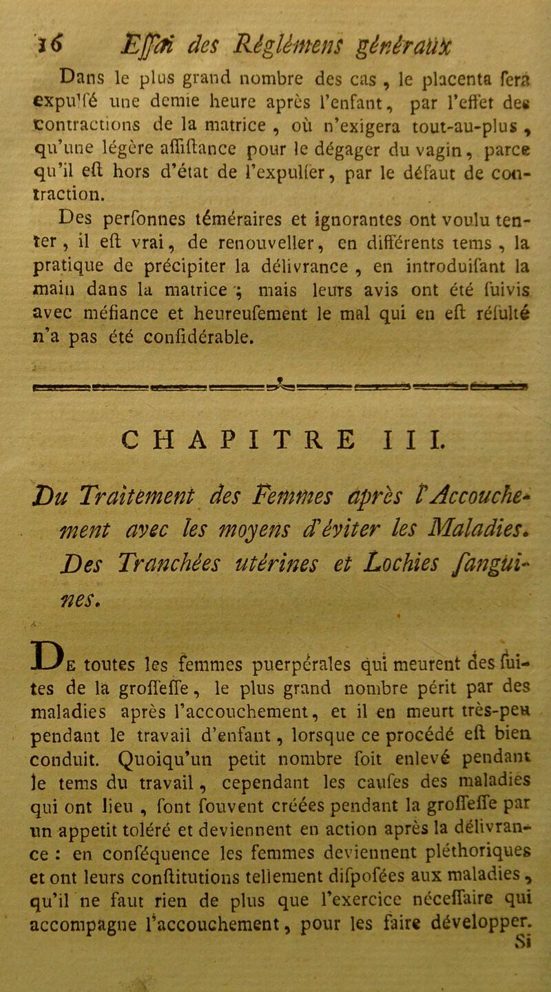 Dans le plus grand nombre des cas , le placenta fera expuM'é une demie heure après l’enfant, par l’effet des Contractions de la matrice , où n’exigera tout-au-plus , qu’une légère alfiftance pour le dégager du vagin, parce qu’il eft hors d’état de l’expulfer, par le défaut de con- traction. Des perfonnes téméraires et ignorantes ont voulu ten- ter, il eft vrai, de renouveller, en différents tems , la pratique de précipiter la délivrance , en introduisant la main dans la matrice ; mais leurs avis ont été Suivis avec méfiance et heureuSement le mal qui en eft rélulté n’a pas été confidérable. CHAPITRE II L Du Traitement des Femmes après t Accouche* ment avec les moyens d'éviter les Maladies. Des Tranchées utérines et Lochies fangui- nés. 4 •< ' D e tontes les femmes puerpérales qui meurent des fui- tes de la grofTefTe, le plus grand nombre périt par des maladies après l’accouchement, et il en meurt très-peH pendant le travail d’enfant, lorsque ce procédé eft bien conduit. Quoiqu’un petit nombre Soit enlevé pendant le tems du travail, cependant les caufes des maladies qui ont lieu , Sont Souvent créées pendant la grofTefTe par un appétit toléré et deviennent en action après la délivran- ce : en conféquence les femmes deviennent pléthoriques et ont leurs conftitutions tellement difpofées aux maladies , qu’il ne faut rien de plus que l’exercice néceflaire qui accompagne l’accouchement, pour les faire développer.