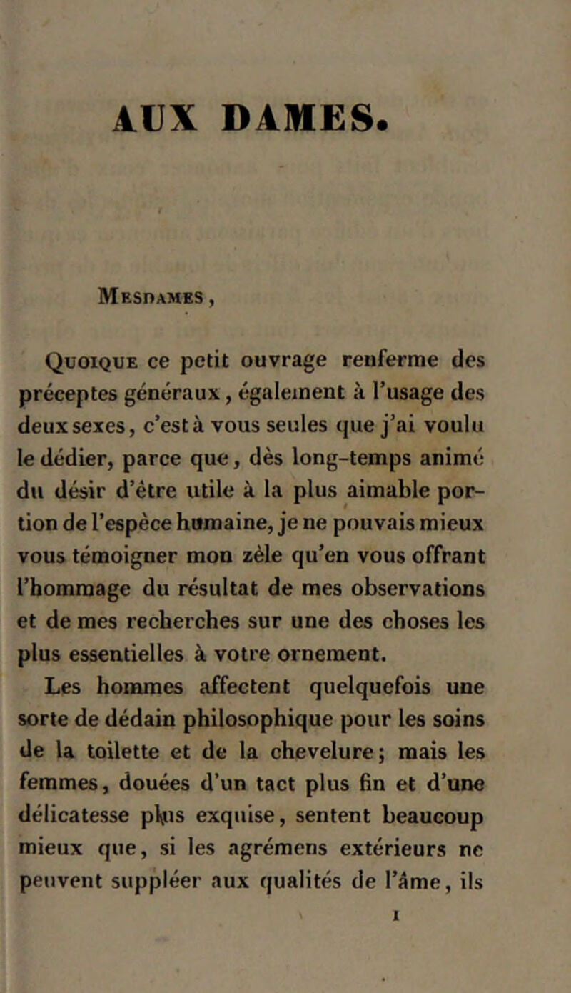 AUX dahiës. Mesdames , Quoique ce petit ouvrage renferme des préceptes généraux, également à l’usage des deux sexes, c’est à vous seules que j’ai voulu le dédier, parce que, dès long-temps animé du désir d’être utile à la plus aimable por- tion de l’espèce humaine, je ne pouvais mieux vous témoigner mon zèle qu’en vous offrant l’hommage du résultat de mes observations et de mes recherches sur une des choses les plus essentielles à votre ornement. Les hommes affectent quelquefois une sorte de dédain philosophique pour les soins de la toilette et de la chevelure; mais les femmes, douées d’un tact plus fin et d’une délicatesse phis exquise, sentent beaucoup mieux que, si les agrémens extérieurs ne peuvent suppléer aux qualités de l’âme, ils