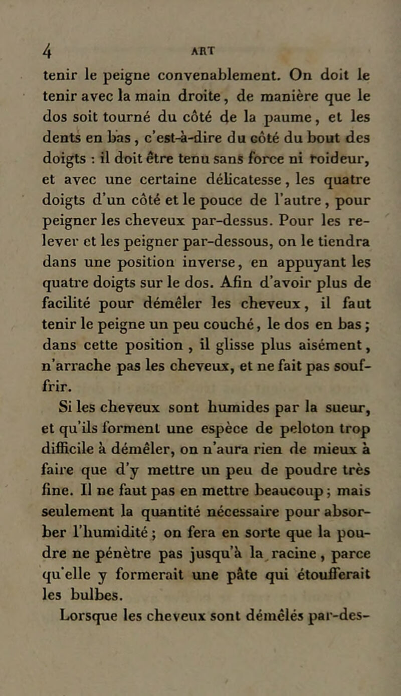 tenir le peigne convenablement. On doit le tenir avec la main droite, de manière que le dos soit tourné du côté de la paume, et les dents en bas, c’est-à-dire du côté du bout des doigts ; il doit être tenu sans force ni toideur, et avec une certaine délicatesse, les quatre doigts d’un côté et le pouce de l’autre, pour peigner les cheveux par-dessus. Pour les re- lever et les peigner par-dessous, on le tiendra dans une position inverse, en appuyant les quatre doigts sur le dos. Afin d’avoir plus de facilité pour démêler les cheveux, il faut tenir le peigne un peu couché, le dos en bas ; dans cette position , il glisse plus aisément, n’arrache pas les cheveux, et ne fait pas souf- frir. Si les cheveux sont humides par la sueur, et qu’ils forment une espèce de peloton trop difficile à démêler, on n’aura rien de mieux à faire que d’y mettre un peu de poudre très fine. Il ne faut pas en mettre beaucoup ; mais seulement la quantité nécessaire pour absor- ber l’humidité ; on fera en sorte que la pou- dre ne pénètre pas jusqu’à la^ racine, parce qu’elle y formerait une pâte qui étoufferait les bulbes. Lorsque les cheveux sont démêlés par-des-