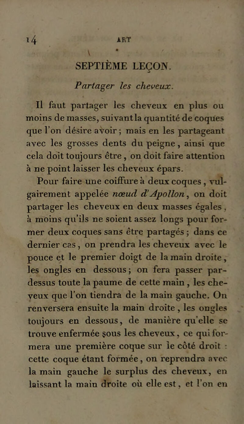 \ SEPTIÈME LEÇON. Partager les cheveux. Il faut partager les cheveux en plus ou moins de masses, suivantla quantité de coques que l’on désire avoir; mais en les partageant avec les grosses dents du peigne, ainsi que cela doit toujours être, on doit faire attention à ne point laisser les cheveux épars. Pour faire une coiffure à deux coques , vul- gairement appelée nœud d’Apollon., on doit partager les cheveux en deux masses égales, à moins qu’ils ne soient assez longs pour for- mer deux coques sans être partagés ; dans ce dernier cas, on prendra les cheveux avec le pouce et le premier doigt de la main droite, les ongles en dessous ; on fera passer par- dessus toute la paume de cette main , les che- veux que l’on tiendra de la main gauche. On renversera ensuite la main droite , les ongles toujours en dessous, de manière qu’elle se trouve enfermée çous les cheveux, ce qui for- mera une première coque sur le côté droit : cette coque étant formée, on reprendra avec la main gauche le surplus des cheveux, en laissant la main droite où elle est, et l’on en