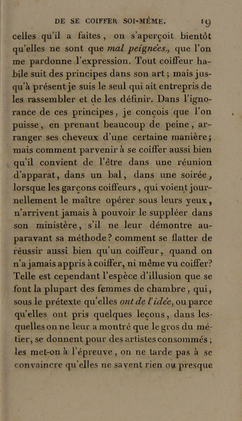 celles qu’il a faites, ou s’aperçoit bientôt qu’elles ne sont que mal peignees^ que l’on me pardonne l’expression. Tout coilFeur ha- bile suit des principes dans son art ; mais jus- qu’à présent je suis le seul qui ait entrepris de les rassembler et de les définir. Dans l’igno- rance de ces principes, je conçois que l’on puisse, en prenant beaucoup de peine, ar- ranger ses cheveux d’une certaine manière; mais comment parvenir à se coiffer aussi bien qu’il convient de l’étre dans une réunion d’apparat, dans un bal, dans une soirée, lorsque les garçons coiffeurs, qui voient jour- nellement le maître opéi’er sous leurs yeux, n’arrivent jamais à pouvoir le suppléer dans son ministère, s’il ne leur démontre au- paravant sa méthode? comment se flatter de réussir aussi bien qu’un coiffeur, quand on n’a jamais appris à coiffer, ni même vu coiffer? Telle est cependant l’espèce d’illusion que se font la plupart des femmes de chambre, qui, sous le prétexte qu’elles ont de Vidée, ou parce qu’elles ont pris quelques leçons, dans les- quelles on ne leur a montre que le gros du mé- tier, se donnent pour des artistes consommés ; les raet-on à l’épreuve, on ne tarde pas à se convaincre qu’elles ne savent rien ou presque