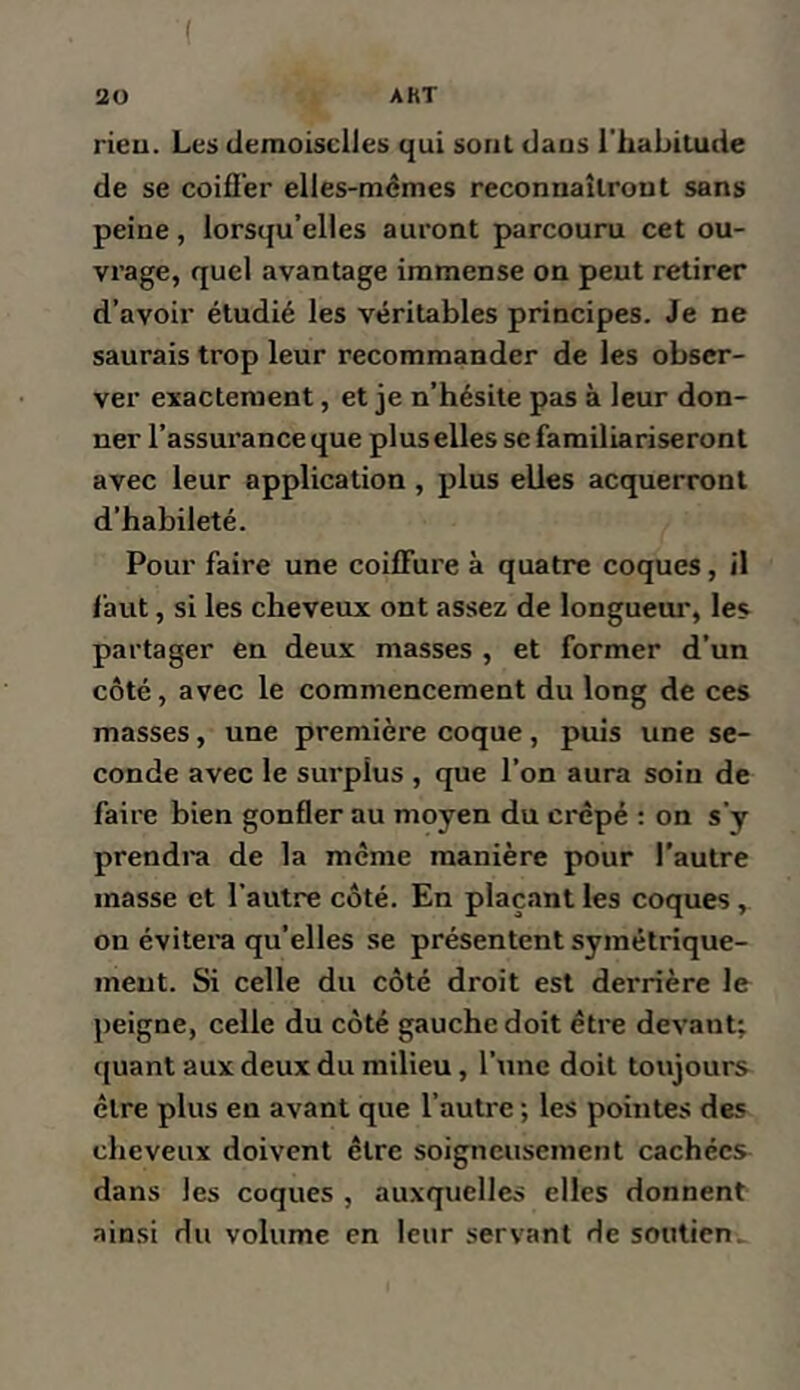 rieu. Les demoiselles qui sont dans l'habitude de se coifl'er elles-mêmes reconnaîtront sans peine, lorsqu’elles auront parcouru cet ou- vrage, quel avantage immense on peut retirer d’avoir étudié les véritables principes. Je ne saurais trop leur recommander de les obser- ver exactement, et je n’hésite pas à leur don- ner l’assurance que plus elles se familiariseront avec leur application, plus elles acquerront d’habileté. Pour faire une coiffure à quatre coques, il faut, si les cheveux ont assez de longueui', les partager en deux masses , et former d’un côté, avec le commencement du long de ces masses, une première coque, puis une se- conde avec le surplus , que l’on aura soin de faire bien gonfler au moyen du crêpé : on s’y prendra de la même manière pour l'autre masse et l’autre côté. En plaçant les coques , on évitera qu’elles se présentent symétrique- ment. Si celle du côté droit est derrière le peigne, celle du côté gauche doit être devant; quant aux deux du milieu, l’une doit toujours être plus en avant que l’autre ; les pointes des cheveux doivent être soigneusement cachées dans les coques , auxquelles elles donnent ainsi du volume en leur servant de soutien.