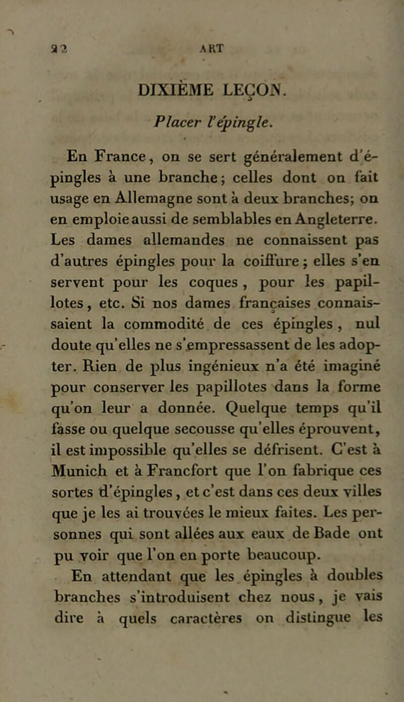 DIXIÈME LEÇOiN. Placer Vépingle. En France, on se sert généralement d'é- pingles à une branche; celles dont on fait usage en Allemagne sont à deux branches; on en emploie aussi de semblables en Angleterre. Les dames allemandes ne connaissent pas d’autres épingles pour la coiffure ; elles s’en servent pour les coques , pour les papil- lotes , etc. Si nos dames françaises connais- saient la commodité de ces épingles , nul doute qu’elles ne s’.empressassent de les adop- ter. Rien de plus ingénieux n’a été imaginé pour conserver les papillotes dans la forme qu’on leur a donnée. Quelque temps qu’il fasse ou quelque secousse qu’elles éprouvent, il est impossible qu’elles se défrisent. C’est à Munich et à Francfort que l’on fabrique ces sortes d’épingles, et c’est dans ces deux villes que je les ai trouvées le mieux faites. Les per- sonnes qui sont allées aux eaux de Bade ont pu voir que l’on en porte beaucoup. En attendant que les épingles k doubles branches s’inti'oduisent chez nous, je vais dire à quels caractères on distingue les